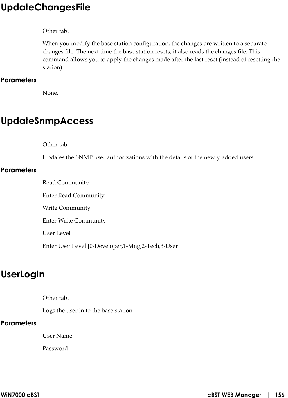  WiN7000 cBST  cBST WEB Manager   |   156 UpdateChangesFile Other tab. When you modify the base station configuration, the changes are written to a separate changes file. The next time the base station resets, it also reads the changes file. This command allows you to apply the changes made after the last reset (instead of resetting the station). Parameters None.  UpdateSnmpAccess Other tab. Updates the SNMP user authorizations with the details of the newly added users. Parameters Read Community  Enter Read Community  Write Community  Enter Write Community  User Level  Enter User Level [0-Developer,1-Mng,2-Tech,3-User]   UserLogIn Other tab. Logs the user in to the base station. Parameters User Name Password   