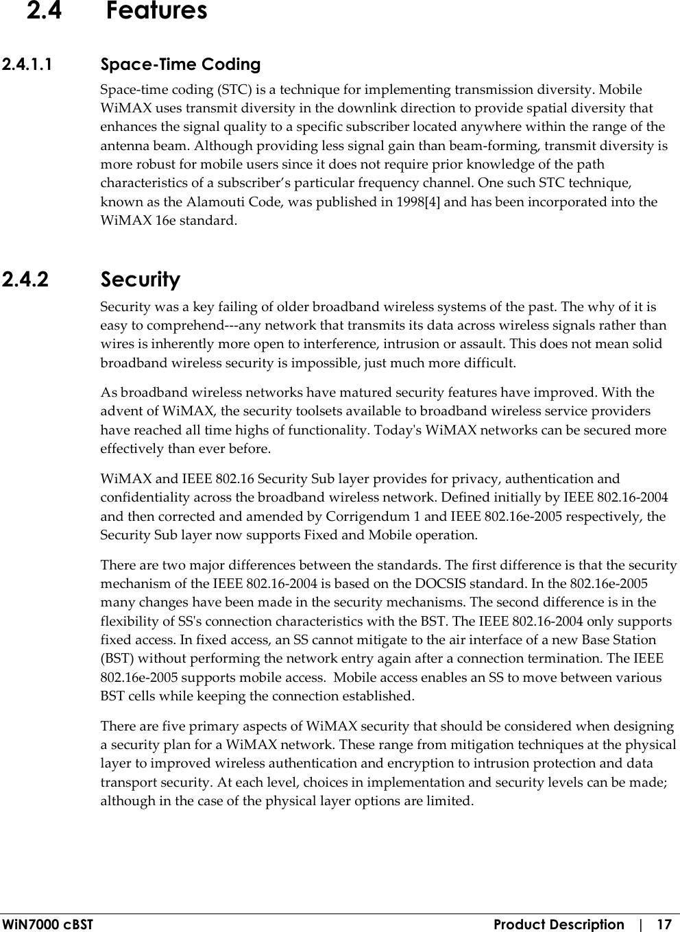  WiN7000 cBST  Product Description   |   17 2.4 Features 2.4.1.1 Space-Time Coding Space-time coding (STC) is a technique for implementing transmission diversity. Mobile WiMAX uses transmit diversity in the downlink direction to provide spatial diversity that enhances the signal quality to a specific subscriber located anywhere within the range of the antenna beam. Although providing less signal gain than beam-forming, transmit diversity is more robust for mobile users since it does not require prior knowledge of the path characteristics of a subscriber’s particular frequency channel. One such STC technique, known as the Alamouti Code, was published in 1998[4] and has been incorporated into the WiMAX 16e standard. 2.4.2 Security Security was a key failing of older broadband wireless systems of the past. The why of it is easy to comprehend---any network that transmits its data across wireless signals rather than wires is inherently more open to interference, intrusion or assault. This does not mean solid broadband wireless security is impossible, just much more difficult. As broadband wireless networks have matured security features have improved. With the advent of WiMAX, the security toolsets available to broadband wireless service providers have reached all time highs of functionality. Today&apos;s WiMAX networks can be secured more effectively than ever before.  WiMAX and IEEE 802.16 Security Sub layer provides for privacy, authentication and confidentiality across the broadband wireless network. Defined initially by IEEE 802.16-2004 and then corrected and amended by Corrigendum 1 and IEEE 802.16e-2005 respectively, the Security Sub layer now supports Fixed and Mobile operation. There are two major differences between the standards. The first difference is that the security mechanism of the IEEE 802.16-2004 is based on the DOCSIS standard. In the 802.16e-2005 many changes have been made in the security mechanisms. The second difference is in the flexibility of SS&apos;s connection characteristics with the BST. The IEEE 802.16-2004 only supports fixed access. In fixed access, an SS cannot mitigate to the air interface of a new Base Station (BST) without performing the network entry again after a connection termination. The IEEE 802.16e-2005 supports mobile access.  Mobile access enables an SS to move between various BST cells while keeping the connection established. There are five primary aspects of WiMAX security that should be considered when designing a security plan for a WiMAX network. These range from mitigation techniques at the physical layer to improved wireless authentication and encryption to intrusion protection and data transport security. At each level, choices in implementation and security levels can be made; although in the case of the physical layer options are limited. 