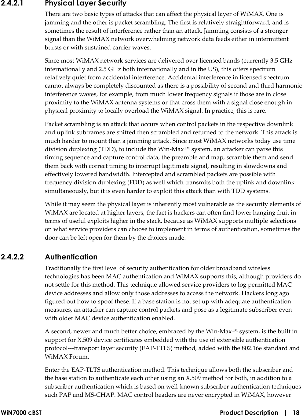  WiN7000 cBST  Product Description   |   18 2.4.2.1 Physical Layer Security There are two basic types of attacks that can affect the physical layer of WiMAX. One is jamming and the other is packet scrambling. The first is relatively straightforward, and is sometimes the result of interference rather than an attack. Jamming consists of a stronger signal than the WiMAX network overwhelming network data feeds either in intermittent bursts or with sustained carrier waves. Since most WiMAX network services are delivered over licensed bands (currently 3.5 GHz internationally and 2.5 GHz both internationally and in the US), this offers spectrum relatively quiet from accidental interference. Accidental interference in licensed spectrum cannot always be completely discounted as there is a possibility of second and third harmonic interference waves, for example, from much lower frequency signals if those are in close proximity to the WiMAX antenna systems or that cross them with a signal close enough in physical proximity to locally overload the WiMAX signal. In practice, this is rare. Packet scrambling is an attack that occurs when control packets in the respective downlink and uplink subframes are sniffed then scrambled and returned to the network. This attack is much harder to mount than a jamming attack. Since most WiMAX networks today use time division duplexing (TDD), to include the Win-Max™ system, an attacker can parse this timing sequence and capture control data, the preamble and map, scramble them and send them back with correct timing to interrupt legitimate signal, resulting in slowdowns and effectively lowered bandwidth. Intercepted and scrambled packets are possible with frequency division duplexing (FDD) as well which transmits both the uplink and downlink simultaneously, but it is even harder to exploit this attack than with TDD systems. While it may seem the physical layer is inherently most vulnerable as the security elements of WiMAX are located at higher layers, the fact is hackers can often find lower hanging fruit in terms of useful exploits higher in the stack, because as WiMAX supports multiple selections on what service providers can choose to implement in terms of authentication, sometimes the door can be left open for them by the choices made. 2.4.2.2 Authentication Traditionally the first level of security authentication for older broadband wireless technologies has been MAC authentication and WiMAX supports this, although providers do not settle for this method. This technique allowed service providers to log permitted MAC device addresses and allow only those addresses to access the network. Hackers long ago figured out how to spoof these. If a base station is not set up with adequate authentication measures, an attacker can capture control packets and pose as a legitimate subscriber even with older MAC device authentication enabled. A second, newer and much better choice, embraced by the Win-Max™ system, is the built in support for X.509 device certificates embedded with the use of extensible authentication protocol---transport layer security (EAP-TTLS) method, added with the 802.16e standard and WiMAX Forum. Enter the EAP-TLTS authentication method. This technique allows both the subscriber and the base station to authenticate each other using an X.509 method for both, in addition to a subscriber authentication which is based on well-known subscriber authentication techniques such PAP and MS-CHAP. MAC control headers are never encrypted in WiMAX, however 