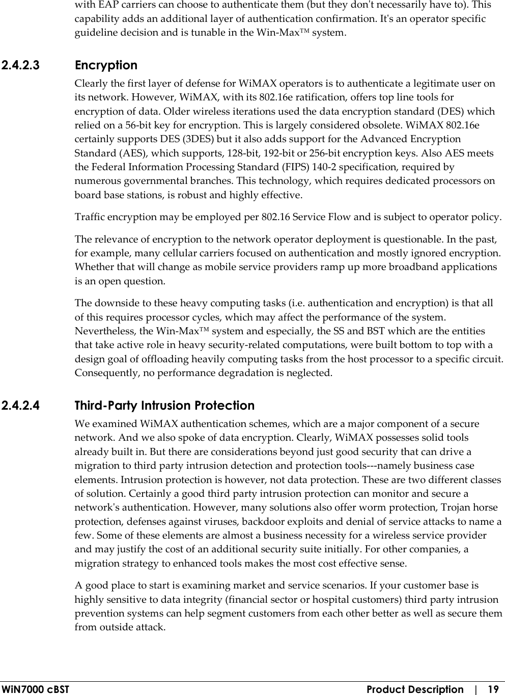  WiN7000 cBST  Product Description   |   19 with EAP carriers can choose to authenticate them (but they don&apos;t necessarily have to). This capability adds an additional layer of authentication confirmation. It&apos;s an operator specific guideline decision and is tunable in the Win-Max™ system. 2.4.2.3 Encryption Clearly the first layer of defense for WiMAX operators is to authenticate a legitimate user on its network. However, WiMAX, with its 802.16e ratification, offers top line tools for encryption of data. Older wireless iterations used the data encryption standard (DES) which relied on a 56-bit key for encryption. This is largely considered obsolete. WiMAX 802.16e certainly supports DES (3DES) but it also adds support for the Advanced Encryption Standard (AES), which supports, 128-bit, 192-bit or 256-bit encryption keys. Also AES meets the Federal Information Processing Standard (FIPS) 140-2 specification, required by numerous governmental branches. This technology, which requires dedicated processors on board base stations, is robust and highly effective. Traffic encryption may be employed per 802.16 Service Flow and is subject to operator policy. The relevance of encryption to the network operator deployment is questionable. In the past, for example, many cellular carriers focused on authentication and mostly ignored encryption. Whether that will change as mobile service providers ramp up more broadband applications is an open question. The downside to these heavy computing tasks (i.e. authentication and encryption) is that all of this requires processor cycles, which may affect the performance of the system. Nevertheless, the Win-Max™ system and especially, the SS and BST which are the entities that take active role in heavy security-related computations, were built bottom to top with a design goal of offloading heavily computing tasks from the host processor to a specific circuit. Consequently, no performance degradation is neglected. 2.4.2.4 Third-Party Intrusion Protection We examined WiMAX authentication schemes, which are a major component of a secure network. And we also spoke of data encryption. Clearly, WiMAX possesses solid tools already built in. But there are considerations beyond just good security that can drive a migration to third party intrusion detection and protection tools---namely business case elements. Intrusion protection is however, not data protection. These are two different classes of solution. Certainly a good third party intrusion protection can monitor and secure a network&apos;s authentication. However, many solutions also offer worm protection, Trojan horse protection, defenses against viruses, backdoor exploits and denial of service attacks to name a few. Some of these elements are almost a business necessity for a wireless service provider and may justify the cost of an additional security suite initially. For other companies, a migration strategy to enhanced tools makes the most cost effective sense. A good place to start is examining market and service scenarios. If your customer base is highly sensitive to data integrity (financial sector or hospital customers) third party intrusion prevention systems can help segment customers from each other better as well as secure them from outside attack. 