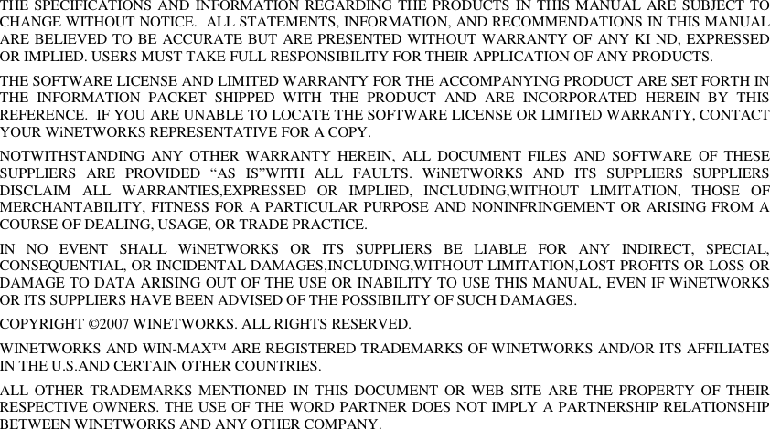 THE SPECIFICATIONS AND INFORMATION REGARDING THE PRODUCTS IN THIS MANUAL ARE SUBJECT TO CHANGE WITHOUT NOTICE.  ALL STATEMENTS, INFORMATION, AND RECOMMENDATIONS IN THIS MANUAL ARE BELIEVED TO BE ACCURATE BUT ARE PRESENTED WITHOUT WARRANTY OF ANY KI ND, EXPRESSED OR IMPLIED. USERS MUST TAKE FULL RESPONSIBILITY FOR THEIR APPLICATION OF ANY PRODUCTS. THE SOFTWARE LICENSE AND LIMITED WARRANTY FOR THE ACCOMPANYING PRODUCT ARE SET FORTH IN THE  INFORMATION  PACKET  SHIPPED  WITH  THE  PRODUCT  AND  ARE  INCORPORATED  HEREIN  BY  THIS REFERENCE.  IF YOU ARE UNABLE TO LOCATE THE SOFTWARE LICENSE OR LIMITED WARRANTY, CONTACT YOUR WiNETWORKS REPRESENTATIVE FOR A COPY. NOTWITHSTANDING  ANY  OTHER  WARRANTY  HEREIN,  ALL  DOCUMENT  FILES  AND  SOFTWARE  OF  THESE SUPPLIERS  ARE  PROVIDED  “AS  IS”WITH  ALL  FAULTS.  WiNETWORKS  AND  ITS  SUPPLIERS  SUPPLIERS DISCLAIM  ALL  WARRANTIES,EXPRESSED  OR  IMPLIED,  INCLUDING,WITHOUT  LIMITATION,  THOSE  OF MERCHANTABILITY, FITNESS FOR A PARTICULAR PURPOSE AND NONINFRINGEMENT OR ARISING FROM A COURSE OF DEALING, USAGE, OR TRADE PRACTICE. IN  NO  EVENT  SHALL  WiNETWORKS  OR  ITS  SUPPLIERS  BE  LIABLE  FOR  ANY  INDIRECT,  SPECIAL, CONSEQUENTIAL, OR INCIDENTAL DAMAGES,INCLUDING,WITHOUT LIMITATION,LOST PROFITS OR LOSS OR DAMAGE TO DATA ARISING OUT OF THE USE OR INABILITY TO USE THIS MANUAL, EVEN IF WiNETWORKS OR ITS SUPPLIERS HAVE BEEN ADVISED OF THE POSSIBILITY OF SUCH DAMAGES. COPYRIGHT ©2007 WINETWORKS. ALL RIGHTS RESERVED. WINETWORKS AND WIN-MAX™ ARE REGISTERED TRADEMARKS OF WINETWORKS AND/OR ITS AFFILIATES IN THE U.S.AND CERTAIN OTHER COUNTRIES. ALL  OTHER  TRADEMARKS  MENTIONED  IN  THIS DOCUMENT  OR WEB  SITE  ARE  THE PROPERTY  OF THEIR RESPECTIVE OWNERS. THE USE OF THE WORD PARTNER DOES NOT IMPLY A PARTNERSHIP RELATIONSHIP BETWEEN WINETWORKS AND ANY OTHER COMPANY. 