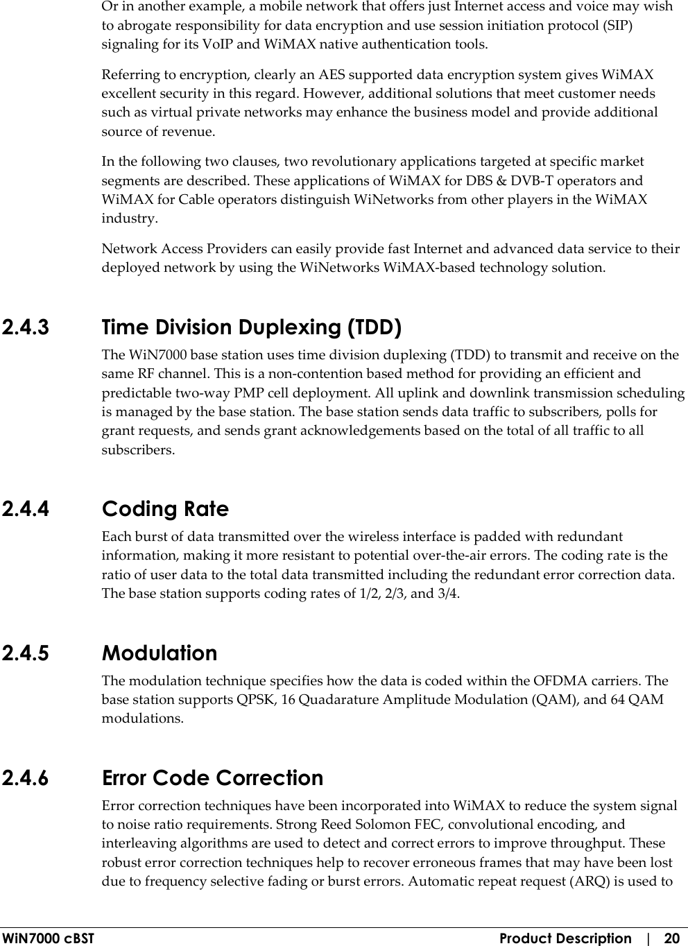  WiN7000 cBST  Product Description   |   20 Or in another example, a mobile network that offers just Internet access and voice may wish to abrogate responsibility for data encryption and use session initiation protocol (SIP) signaling for its VoIP and WiMAX native authentication tools. Referring to encryption, clearly an AES supported data encryption system gives WiMAX excellent security in this regard. However, additional solutions that meet customer needs such as virtual private networks may enhance the business model and provide additional source of revenue. In the following two clauses, two revolutionary applications targeted at specific market segments are described. These applications of WiMAX for DBS &amp; DVB-T operators and WiMAX for Cable operators distinguish WiNetworks from other players in the WiMAX industry.  Network Access Providers can easily provide fast Internet and advanced data service to their deployed network by using the WiNetworks WiMAX-based technology solution. 2.4.3 Time Division Duplexing (TDD) The WiN7000 base station uses time division duplexing (TDD) to transmit and receive on the same RF channel. This is a non-contention based method for providing an efficient and predictable two-way PMP cell deployment. All uplink and downlink transmission scheduling is managed by the base station. The base station sends data traffic to subscribers, polls for grant requests, and sends grant acknowledgements based on the total of all traffic to all subscribers. 2.4.4 Coding Rate Each burst of data transmitted over the wireless interface is padded with redundant information, making it more resistant to potential over-the-air errors. The coding rate is the ratio of user data to the total data transmitted including the redundant error correction data. The base station supports coding rates of 1/2, 2/3, and 3/4. 2.4.5 Modulation The modulation technique specifies how the data is coded within the OFDMA carriers. The base station supports QPSK, 16 Quadarature Amplitude Modulation (QAM), and 64 QAM modulations. 2.4.6 Error Code Correction Error correction techniques have been incorporated into WiMAX to reduce the system signal to noise ratio requirements. Strong Reed Solomon FEC, convolutional encoding, and interleaving algorithms are used to detect and correct errors to improve throughput. These robust error correction techniques help to recover erroneous frames that may have been lost due to frequency selective fading or burst errors. Automatic repeat request (ARQ) is used to 