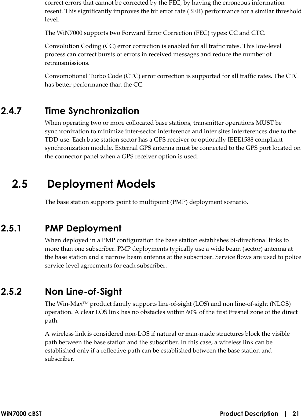  WiN7000 cBST  Product Description   |   21 correct errors that cannot be corrected by the FEC, by having the erroneous information resent. This significantly improves the bit error rate (BER) performance for a similar threshold level. The WiN7000 supports two Forward Error Correction (FEC) types: CC and CTC. Convolution Coding (CC) error correction is enabled for all traffic rates. This low-level process can correct bursts of errors in received messages and reduce the number of retransmissions. Convomotional Turbo Code (CTC) error correction is supported for all traffic rates. The CTC has better performance than the CC. 2.4.7 Time Synchronization When operating two or more collocated base stations, transmitter operations MUST be synchronization to minimize inter-sector interference and inter sites interferences due to the TDD use. Each base station sector has a GPS receiver or optionally IEEE1588 compliant synchronization module. External GPS antenna must be connected to the GPS port located on the connector panel when a GPS receiver option is used. 2.5 Deployment Models The base station supports point to multipoint (PMP) deployment scenario. 2.5.1 PMP Deployment When deployed in a PMP configuration the base station establishes bi-directional links to more than one subscriber. PMP deployments typically use a wide beam (sector) antenna at the base station and a narrow beam antenna at the subscriber. Service flows are used to police service-level agreements for each subscriber. 2.5.2 Non Line-of-Sight The Win-MaxTM product family supports line-of-sight (LOS) and non line-of-sight (NLOS) operation. A clear LOS link has no obstacles within 60% of the first Fresnel zone of the direct path.  A wireless link is considered non-LOS if natural or man-made structures block the visible path between the base station and the subscriber. In this case, a wireless link can be established only if a reflective path can be established between the base station and subscriber. 