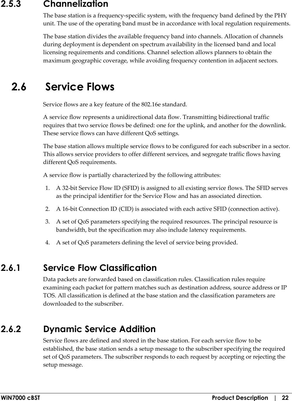  WiN7000 cBST  Product Description   |   22 2.5.3 Channelization The base station is a frequency-specific system, with the frequency band defined by the PHY unit. The use of the operating band must be in accordance with local regulation requirements. The base station divides the available frequency band into channels. Allocation of channels during deployment is dependent on spectrum availability in the licensed band and local licensing requirements and conditions. Channel selection allows planners to obtain the maximum geographic coverage, while avoiding frequency contention in adjacent sectors. 2.6 Service Flows Service flows are a key feature of the 802.16e standard. A service flow represents a unidirectional data flow. Transmitting bidirectional traffic requires that two service flows be defined: one for the uplink, and another for the downlink. These service flows can have different QoS settings. The base station allows multiple service flows to be configured for each subscriber in a sector. This allows service providers to offer different services, and segregate traffic flows having different QoS requirements. A service flow is partially characterized by the following attributes: 1. A 32-bit Service Flow ID (SFID) is assigned to all existing service flows. The SFID serves as the principal identifier for the Service Flow and has an associated direction. 2. A 16-bit Connection ID (CID) is associated with each active SFID (connection active). 3. A set of QoS parameters specifying the required resources. The principal resource is bandwidth, but the specification may also include latency requirements. 4. A set of QoS parameters defining the level of service being provided. 2.6.1 Service Flow Classification Data packets are forwarded based on classification rules. Classification rules require examining each packet for pattern matches such as destination address, source address or IP TOS. All classification is defined at the base station and the classification parameters are downloaded to the subscriber. 2.6.2 Dynamic Service Addition Service flows are defined and stored in the base station. For each service flow to be established, the base station sends a setup message to the subscriber specifying the required set of QoS parameters. The subscriber responds to each request by accepting or rejecting the setup message. 