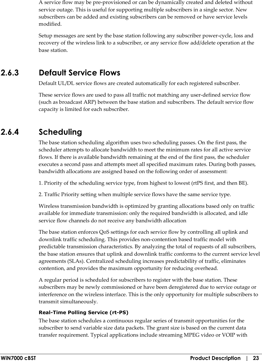  WiN7000 cBST  Product Description   |   23 A service flow may be pre-provisioned or can be dynamically created and deleted without service outage. This is useful for supporting multiple subscribers in a single sector. New subscribers can be added and existing subscribers can be removed or have service levels modified. Setup messages are sent by the base station following any subscriber power-cycle, loss and recovery of the wireless link to a subscriber, or any service flow add/delete operation at the base station. 2.6.3 Default Service Flows Default UL/DL service flows are created automatically for each registered subscriber. These service flows are used to pass all traffic not matching any user-defined service flow (such as broadcast ARP) between the base station and subscribers. The default service flow capacity is limited for each subscriber. 2.6.4 Scheduling The base station scheduling algorithm uses two scheduling passes. On the first pass, the scheduler attempts to allocate bandwidth to meet the minimum rates for all active service flows. If there is available bandwidth remaining at the end of the first pass, the scheduler executes a second pass and attempts meet all specified maximum rates. During both passes, bandwidth allocations are assigned based on the following order of assessment: 1. Priority of the scheduling service type, from highest to lowest (rtPS first, and then BE). 2. Traffic Priority setting when multiple service flows have the same service type. Wireless transmission bandwidth is optimized by granting allocations based only on traffic available for immediate transmission: only the required bandwidth is allocated, and idle service flow channels do not receive any bandwidth allocation The base station enforces QoS settings for each service flow by controlling all uplink and downlink traffic scheduling. This provides non-contention based traffic model with predictable transmission characteristics. By analyzing the total of requests of all subscribers, the base station ensures that uplink and downlink traffic conforms to the current service level agreements (SLAs). Centralized scheduling increases predictability of traffic, eliminates contention, and provides the maximum opportunity for reducing overhead. A regular period is scheduled for subscribers to register with the base station. These subscribers may be newly commissioned or have been deregistered due to service outage or interference on the wireless interface. This is the only opportunity for multiple subscribers to transmit simultaneously. Real-Time Polling Service (rt-PS) The base station schedules a continuous regular series of transmit opportunities for the subscriber to send variable size data packets. The grant size is based on the current data transfer requirement. Typical applications include streaming MPEG video or VOIP with 