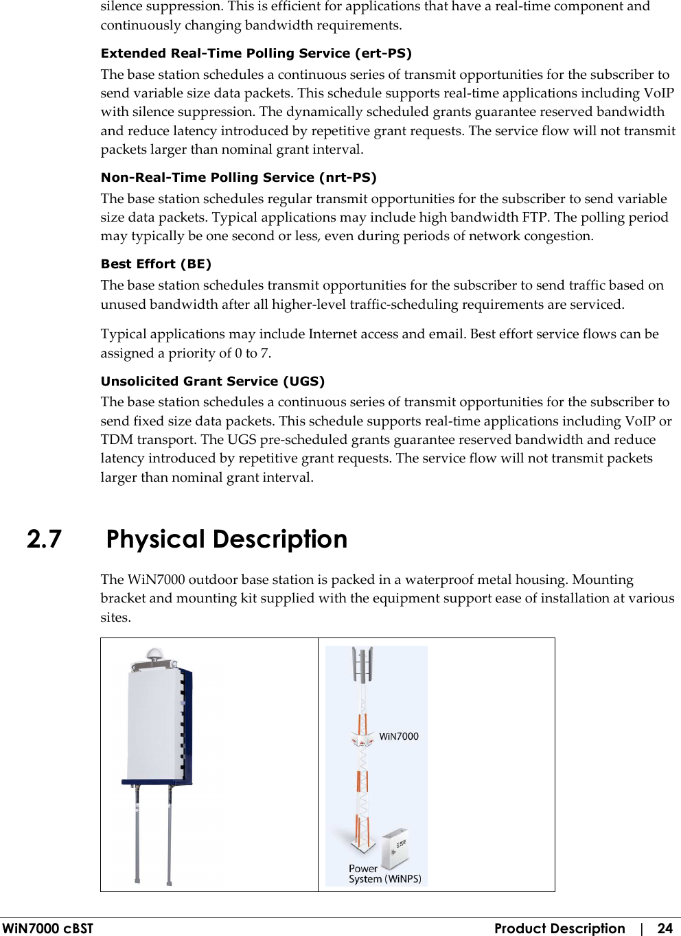  WiN7000 cBST  Product Description   |   24 silence suppression. This is efficient for applications that have a real-time component and continuously changing bandwidth requirements. Extended Real-Time Polling Service (ert-PS) The base station schedules a continuous series of transmit opportunities for the subscriber to send variable size data packets. This schedule supports real-time applications including VoIP with silence suppression. The dynamically scheduled grants guarantee reserved bandwidth and reduce latency introduced by repetitive grant requests. The service flow will not transmit packets larger than nominal grant interval. Non-Real-Time Polling Service (nrt-PS) The base station schedules regular transmit opportunities for the subscriber to send variable size data packets. Typical applications may include high bandwidth FTP. The polling period may typically be one second or less, even during periods of network congestion. Best Effort (BE) The base station schedules transmit opportunities for the subscriber to send traffic based on unused bandwidth after all higher-level traffic-scheduling requirements are serviced. Typical applications may include Internet access and email. Best effort service flows can be assigned a priority of 0 to 7. Unsolicited Grant Service (UGS) The base station schedules a continuous series of transmit opportunities for the subscriber to send fixed size data packets. This schedule supports real-time applications including VoIP or TDM transport. The UGS pre-scheduled grants guarantee reserved bandwidth and reduce latency introduced by repetitive grant requests. The service flow will not transmit packets larger than nominal grant interval. 2.7 Physical Description The WiN7000 outdoor base station is packed in a waterproof metal housing. Mounting bracket and mounting kit supplied with the equipment support ease of installation at various sites.   