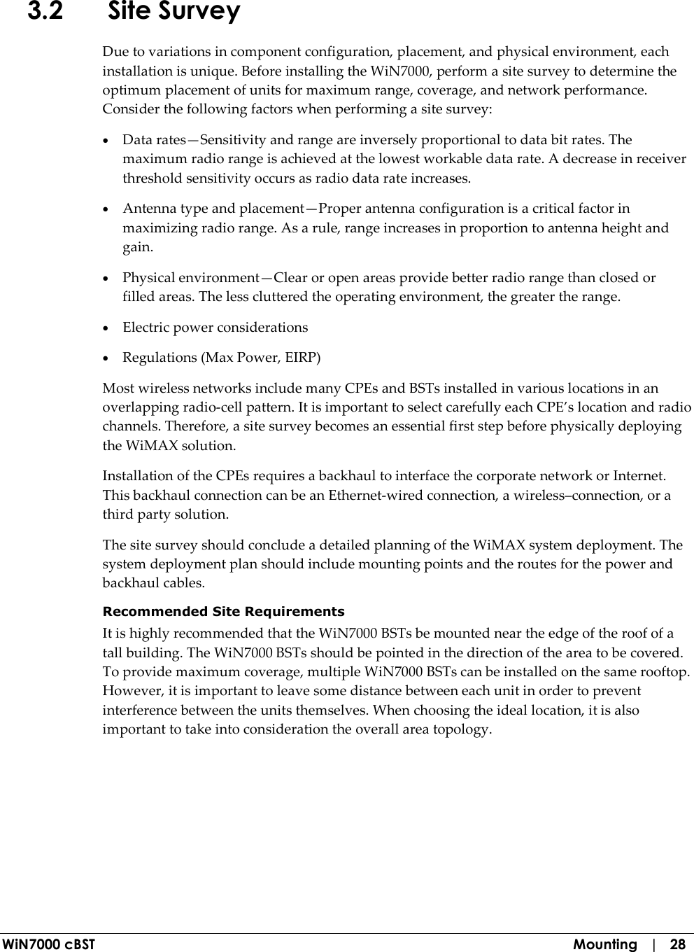  WiN7000 cBST  Mounting   |   28 3.2 Site Survey Due to variations in component configuration, placement, and physical environment, each installation is unique. Before installing the WiN7000, perform a site survey to determine the optimum placement of units for maximum range, coverage, and network performance. Consider the following factors when performing a site survey: • Data rates—Sensitivity and range are inversely proportional to data bit rates. The maximum radio range is achieved at the lowest workable data rate. A decrease in receiver threshold sensitivity occurs as radio data rate increases. • Antenna type and placement—Proper antenna configuration is a critical factor in maximizing radio range. As a rule, range increases in proportion to antenna height and gain. • Physical environment—Clear or open areas provide better radio range than closed or filled areas. The less cluttered the operating environment, the greater the range. • Electric power considerations  • Regulations (Max Power, EIRP) Most wireless networks include many CPEs and BSTs installed in various locations in an overlapping radio-cell pattern. It is important to select carefully each CPE’s location and radio channels. Therefore, a site survey becomes an essential first step before physically deploying the WiMAX solution. Installation of the CPEs requires a backhaul to interface the corporate network or Internet. This backhaul connection can be an Ethernet-wired connection, a wireless–connection, or a third party solution.  The site survey should conclude a detailed planning of the WiMAX system deployment. The system deployment plan should include mounting points and the routes for the power and backhaul cables.   Recommended Site Requirements It is highly recommended that the WiN7000 BSTs be mounted near the edge of the roof of a tall building. The WiN7000 BSTs should be pointed in the direction of the area to be covered. To provide maximum coverage, multiple WiN7000 BSTs can be installed on the same rooftop. However, it is important to leave some distance between each unit in order to prevent interference between the units themselves. When choosing the ideal location, it is also important to take into consideration the overall area topology.  