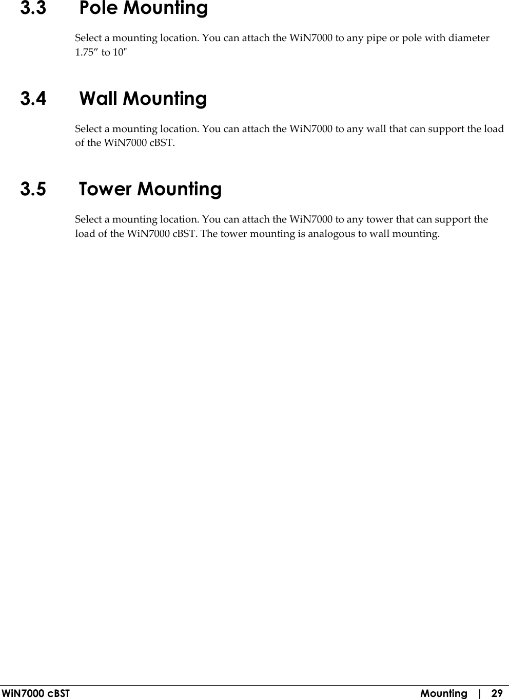  WiN7000 cBST  Mounting   |   29 3.3 Pole Mounting Select a mounting location. You can attach the WiN7000 to any pipe or pole with diameter 1.75” to 10&quot; 3.4 Wall Mounting Select a mounting location. You can attach the WiN7000 to any wall that can support the load of the WiN7000 cBST. 3.5 Tower Mounting Select a mounting location. You can attach the WiN7000 to any tower that can support the load of the WiN7000 cBST. The tower mounting is analogous to wall mounting.  