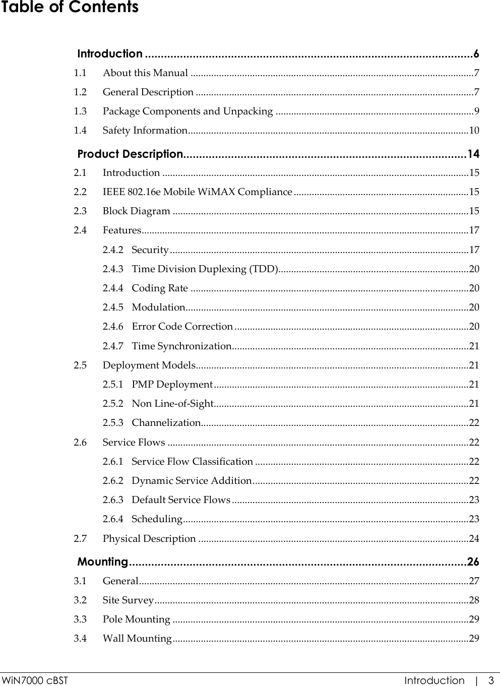  WiN7000 cBST  Introduction   |   3 Table of Contents  Introduction .......................................................................................................6 1.1 About this Manual ..............................................................................................................7 1.2 General Description ............................................................................................................7 1.3 Package Components and Unpacking .............................................................................9 1.4 Safety Information.............................................................................................................10  Product Description.........................................................................................14 2.1 Introduction .......................................................................................................................15 2.2 IEEE 802.16e Mobile WiMAX Compliance ....................................................................15 2.3 Block Diagram ...................................................................................................................15 2.4 Features...............................................................................................................................17 2.4.2 Security....................................................................................................................17 2.4.3 Time Division Duplexing (TDD)..........................................................................20 2.4.4 Coding Rate ............................................................................................................20 2.4.5 Modulation..............................................................................................................20 2.4.6 Error Code Correction ...........................................................................................20 2.4.7 Time Synchronization............................................................................................21 2.5 Deployment Models..........................................................................................................21 2.5.1 PMP Deployment...................................................................................................21 2.5.2 Non Line-of-Sight...................................................................................................21 2.5.3 Channelization........................................................................................................22 2.6 Service Flows .....................................................................................................................22 2.6.1 Service Flow Classification ...................................................................................22 2.6.2 Dynamic Service Addition....................................................................................22 2.6.3 Default Service Flows ............................................................................................23 2.6.4 Scheduling...............................................................................................................23 2.7 Physical Description .........................................................................................................24  Mounting..........................................................................................................26 3.1 General................................................................................................................................27 3.2 Site Survey..........................................................................................................................28 3.3 Pole Mounting ...................................................................................................................29 3.4 Wall Mounting...................................................................................................................29 