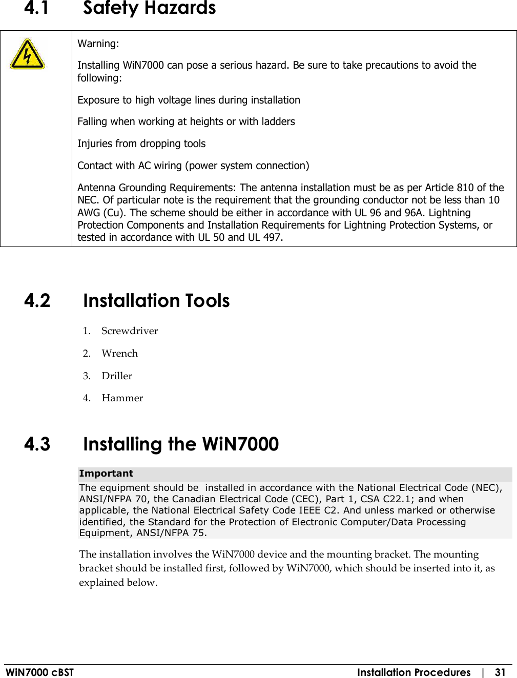  WiN7000 cBST  Installation Procedures   |   31 4.1 Safety Hazards  Warning: Installing WiN7000 can pose a serious hazard. Be sure to take precautions to avoid the following: Exposure to high voltage lines during installation Falling when working at heights or with ladders Injuries from dropping tools Contact with AC wiring (power system connection) Antenna Grounding Requirements: The antenna installation must be as per Article 810 of the NEC. Of particular note is the requirement that the grounding conductor not be less than 10 AWG (Cu). The scheme should be either in accordance with UL 96 and 96A. Lightning Protection Components and Installation Requirements for Lightning Protection Systems, or tested in accordance with UL 50 and UL 497.  4.2 Installation Tools 1. Screwdriver 2. Wrench 3. Driller 4. Hammer 4.3 Installing the WiN7000  Important The equipment should be  installed in accordance with the National Electrical Code (NEC), ANSI/NFPA 70, the Canadian Electrical Code (CEC), Part 1, CSA C22.1; and when applicable, the National Electrical Safety Code IEEE C2. And unless marked or otherwise identified, the Standard for the Protection of Electronic Computer/Data Processing Equipment, ANSI/NFPA 75. The installation involves the WiN7000 device and the mounting bracket. The mounting bracket should be installed first, followed by WiN7000, which should be inserted into it, as explained below. 