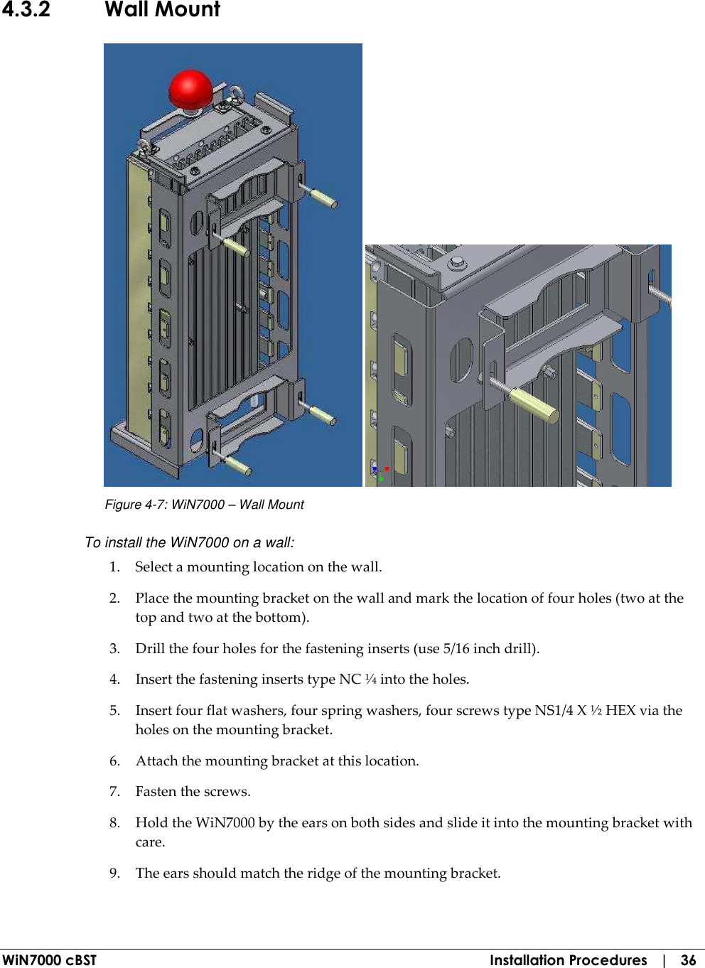  WiN7000 cBST  Installation Procedures   |   36 4.3.2 Wall Mount    Figure  4-7: WiN7000 – Wall Mount To install the WiN7000 on a wall: 1. Select a mounting location on the wall. 2. Place the mounting bracket on the wall and mark the location of four holes (two at the top and two at the bottom). 3. Drill the four holes for the fastening inserts (use 5/16 inch drill). 4. Insert the fastening inserts type NC ¼ into the holes. 5. Insert four flat washers, four spring washers, four screws type NS1/4 X ½ HEX via the holes on the mounting bracket. 6. Attach the mounting bracket at this location. 7. Fasten the screws. 8. Hold the WiN7000 by the ears on both sides and slide it into the mounting bracket with care. 9. The ears should match the ridge of the mounting bracket. 