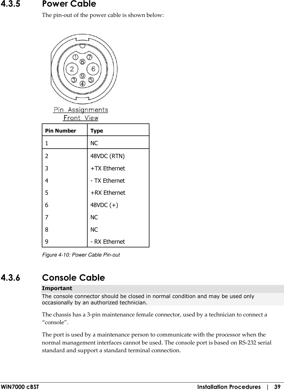  WiN7000 cBST  Installation Procedures   |   39 4.3.5 Power Cable The pin-out of the power cable is shown below:  Pin Number  Type 1  NC 2  48VDC (RTN) 3  +TX Ethernet 4  - TX Ethernet 5  +RX Ethernet 6  48VDC (+) 7  NC 8  NC 9  - RX Ethernet Figure  4-10: Power Cable Pin-out 4.3.6 Console Cable Important The console connector should be closed in normal condition and may be used only occasionally by an authorized technician. The chassis has a 3-pin maintenance female connector, used by a technician to connect a “console”. The port is used by a maintenance person to communicate with the processor when the normal management interfaces cannot be used. The console port is based on RS-232 serial standard and support a standard terminal connection. 