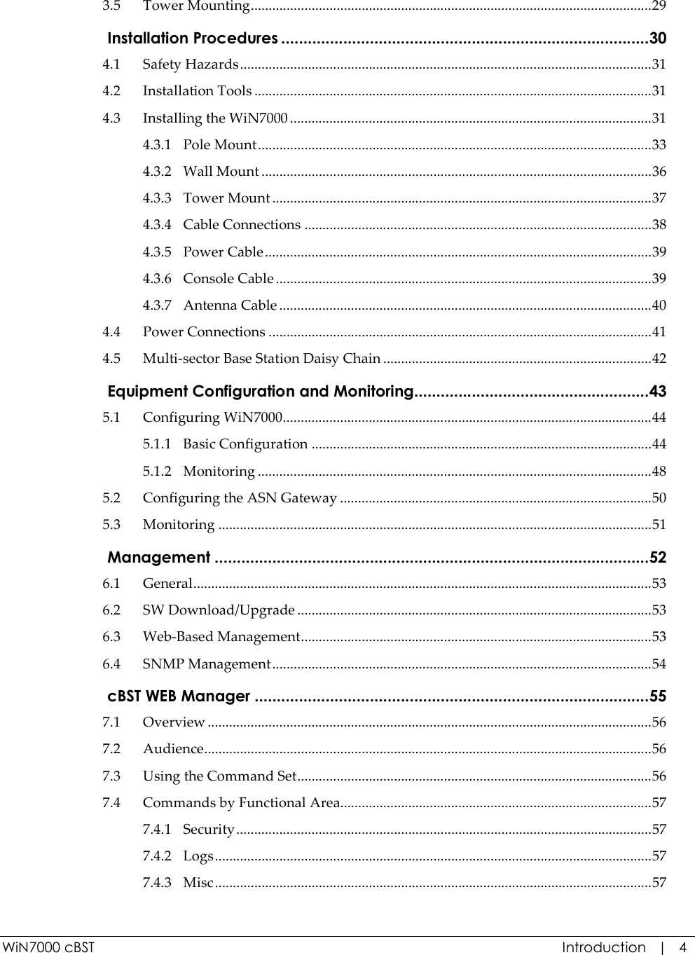  WiN7000 cBST  Introduction   |   4 3.5 Tower Mounting................................................................................................................29  Installation Procedures ...................................................................................30 4.1 Safety Hazards...................................................................................................................31 4.2 Installation Tools ...............................................................................................................31 4.3 Installing the WiN7000 .....................................................................................................31 4.3.1 Pole Mount..............................................................................................................33 4.3.2 Wall Mount .............................................................................................................36 4.3.3 Tower Mount ..........................................................................................................37 4.3.4 Cable Connections .................................................................................................38 4.3.5 Power Cable............................................................................................................39 4.3.6 Console Cable .........................................................................................................39 4.3.7 Antenna Cable ........................................................................................................40 4.4 Power Connections ...........................................................................................................41 4.5 Multi-sector Base Station Daisy Chain ...........................................................................42  Equipment Configuration and Monitoring.....................................................43 5.1 Configuring WiN7000.......................................................................................................44 5.1.1 Basic Configuration ...............................................................................................44 5.1.2 Monitoring ..............................................................................................................48 5.2 Configuring the ASN Gateway .......................................................................................50 5.3 Monitoring .........................................................................................................................51  Management ..................................................................................................52 6.1 General................................................................................................................................53 6.2 SW Download/Upgrade ...................................................................................................53 6.3 Web-Based Management..................................................................................................53 6.4 SNMP Management..........................................................................................................54  cBST WEB Manager .........................................................................................55 7.1 Overview ............................................................................................................................56 7.2 Audience.............................................................................................................................56 7.3 Using the Command Set...................................................................................................56 7.4 Commands by Functional Area.......................................................................................57 7.4.1 Security....................................................................................................................57 7.4.2 Logs..........................................................................................................................57 7.4.3 Misc..........................................................................................................................57 