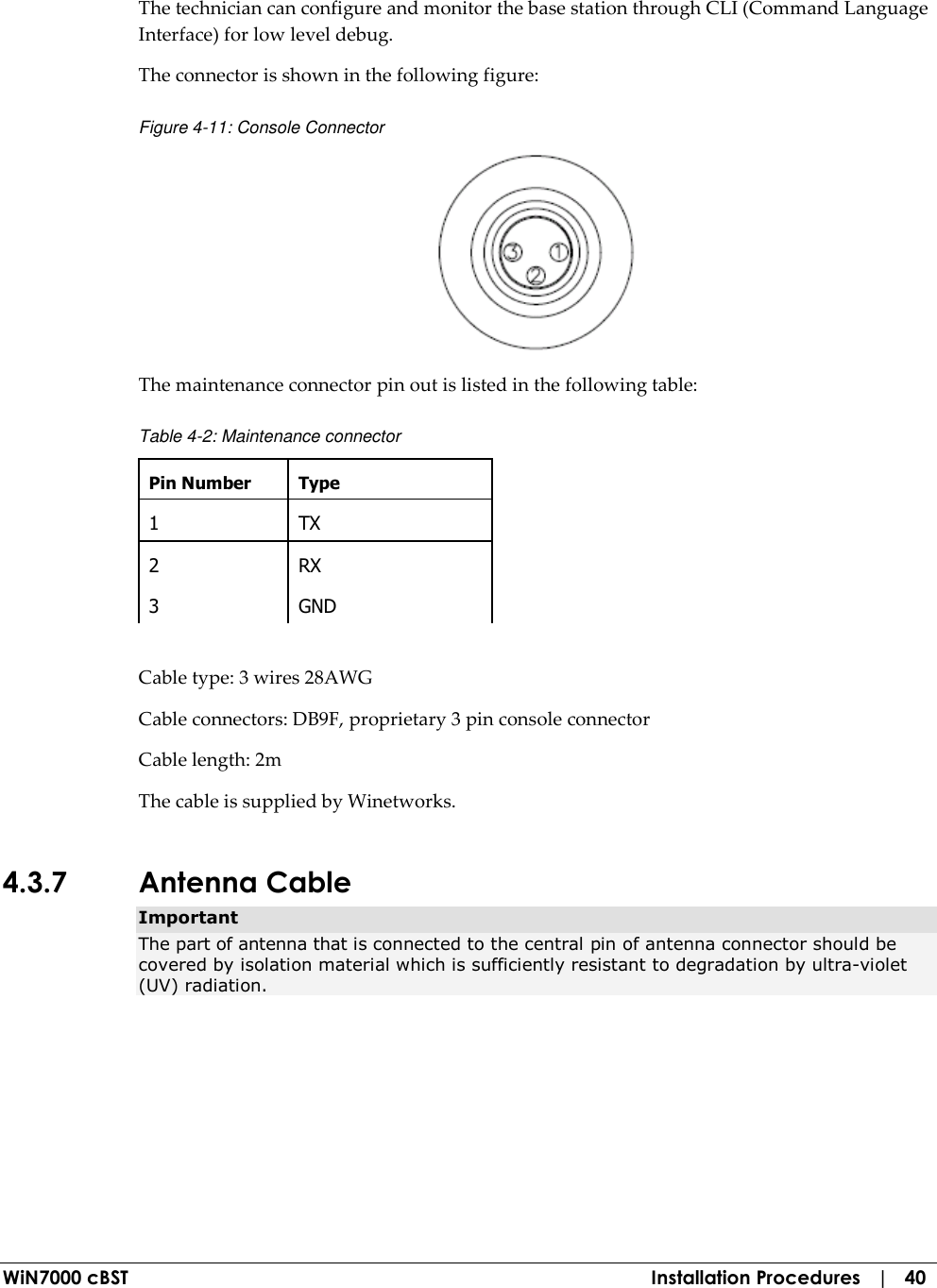  WiN7000 cBST  Installation Procedures   |   40 The technician can configure and monitor the base station through CLI (Command Language Interface) for low level debug. The connector is shown in the following figure: Figure  4-11: Console Connector  The maintenance connector pin out is listed in the following table: Table  4-2: Maintenance connector Pin Number  Type 1  TX 2  RX 3  GND  Cable type: 3 wires 28AWG  Cable connectors: DB9F, proprietary 3 pin console connector Cable length: 2m The cable is supplied by Winetworks. 4.3.7 Antenna Cable Important The part of antenna that is connected to the central pin of antenna connector should be covered by isolation material which is sufficiently resistant to degradation by ultra-violet (UV) radiation. 