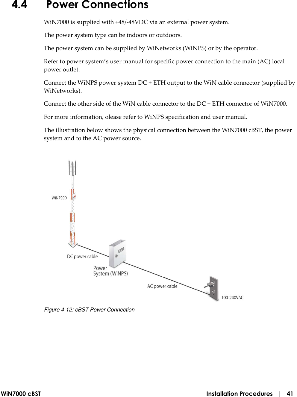  WiN7000 cBST  Installation Procedures   |   41 4.4 Power Connections WiN7000 is supplied with +48/-48VDC via an external power system. The power system type can be indoors or outdoors.    The power system can be supplied by WiNetworks (WiNPS) or by the operator. Refer to power system’s user manual for specific power connection to the main (AC) local power outlet. Connect the WiNPS power system DC + ETH output to the WiN cable connector (supplied by WiNetworks). Connect the other side of the WiN cable connector to the DC + ETH connector of WiN7000. For more information, olease refer to WiNPS specification and user manual. The illustration below shows the physical connection between the WiN7000 cBST, the power system and to the AC power source.   Figure  4-12: cBST Power Connection 