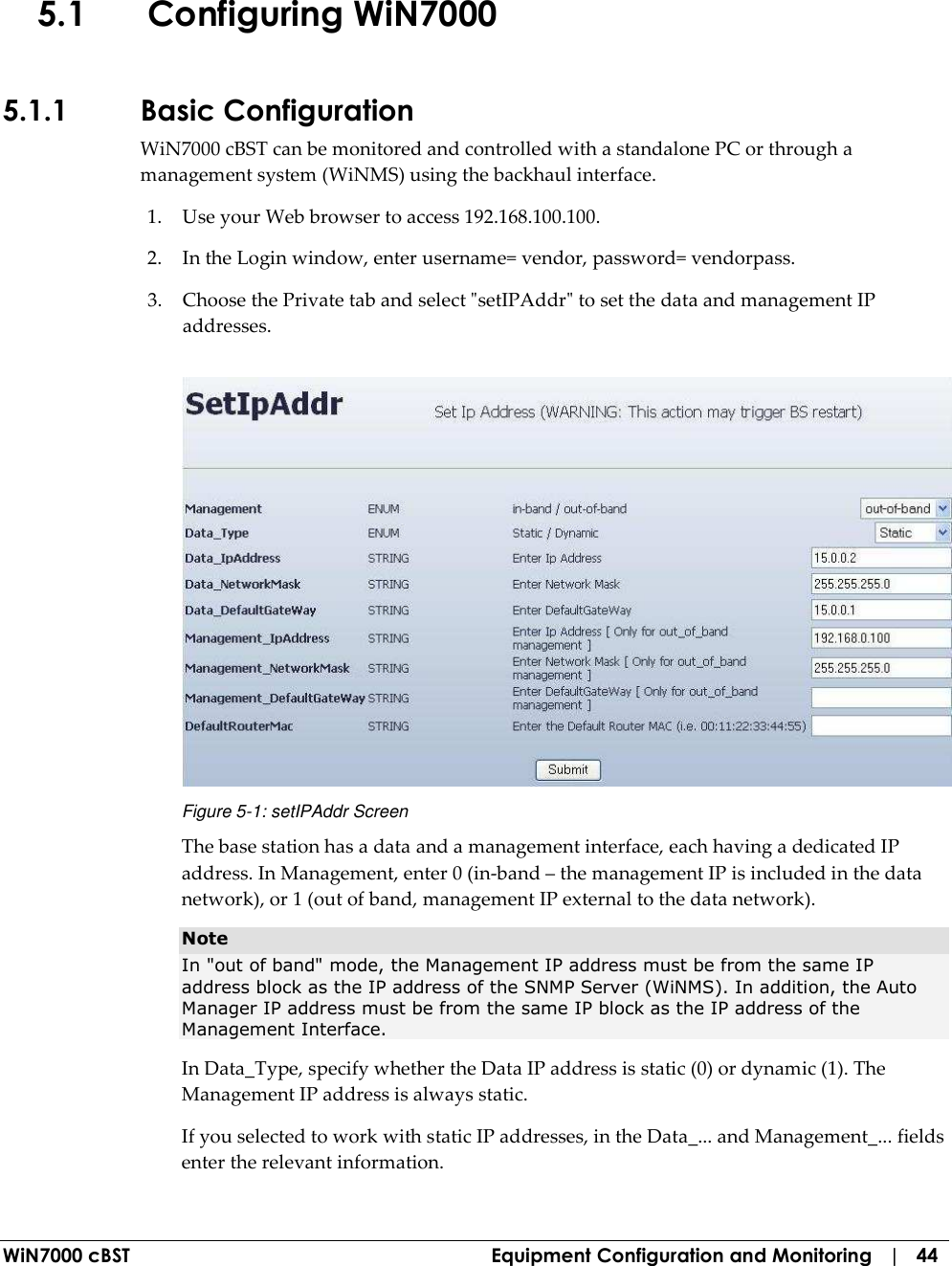  WiN7000 cBST  Equipment Configuration and Monitoring   |   44 5.1 Configuring WiN7000  5.1.1 Basic Configuration WiN7000 cBST can be monitored and controlled with a standalone PC or through a management system (WiNMS) using the backhaul interface.  1. Use your Web browser to access 192.168.100.100. 2. In the Login window, enter username= vendor, password= vendorpass. 3. Choose the Private tab and select &quot;setIPAddr&quot; to set the data and management IP addresses.  Figure  5-1: setIPAddr Screen The base station has a data and a management interface, each having a dedicated IP address. In Management, enter 0 (in-band – the management IP is included in the data network), or 1 (out of band, management IP external to the data network).  Note  In &quot;out of band&quot; mode, the Management IP address must be from the same IP address block as the IP address of the SNMP Server (WiNMS). In addition, the Auto Manager IP address must be from the same IP block as the IP address of the Management Interface. In Data_Type, specify whether the Data IP address is static (0) or dynamic (1). The Management IP address is always static. If you selected to work with static IP addresses, in the Data_... and Management_... fields enter the relevant information. 