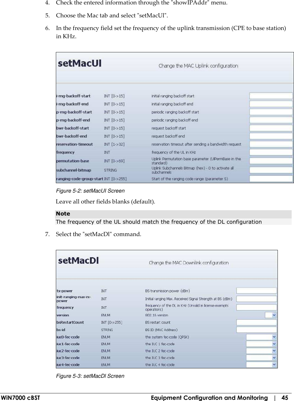  WiN7000 cBST  Equipment Configuration and Monitoring   |   45 4. Check the entered information through the &quot;showIPAddr&quot; menu. 5. Choose the Mac tab and select &quot;setMacUl&quot;. 6. In the frequency field set the frequency of the uplink transmission (CPE to base station) in KHz.  Figure  5-2: setMacUI Screen Leave all other fields blanks (default). Note The frequency of the UL should match the frequency of the DL configuration  7. Select the &quot;setMacDl&quot; command.   Figure  5-3: setMacDl Screen 