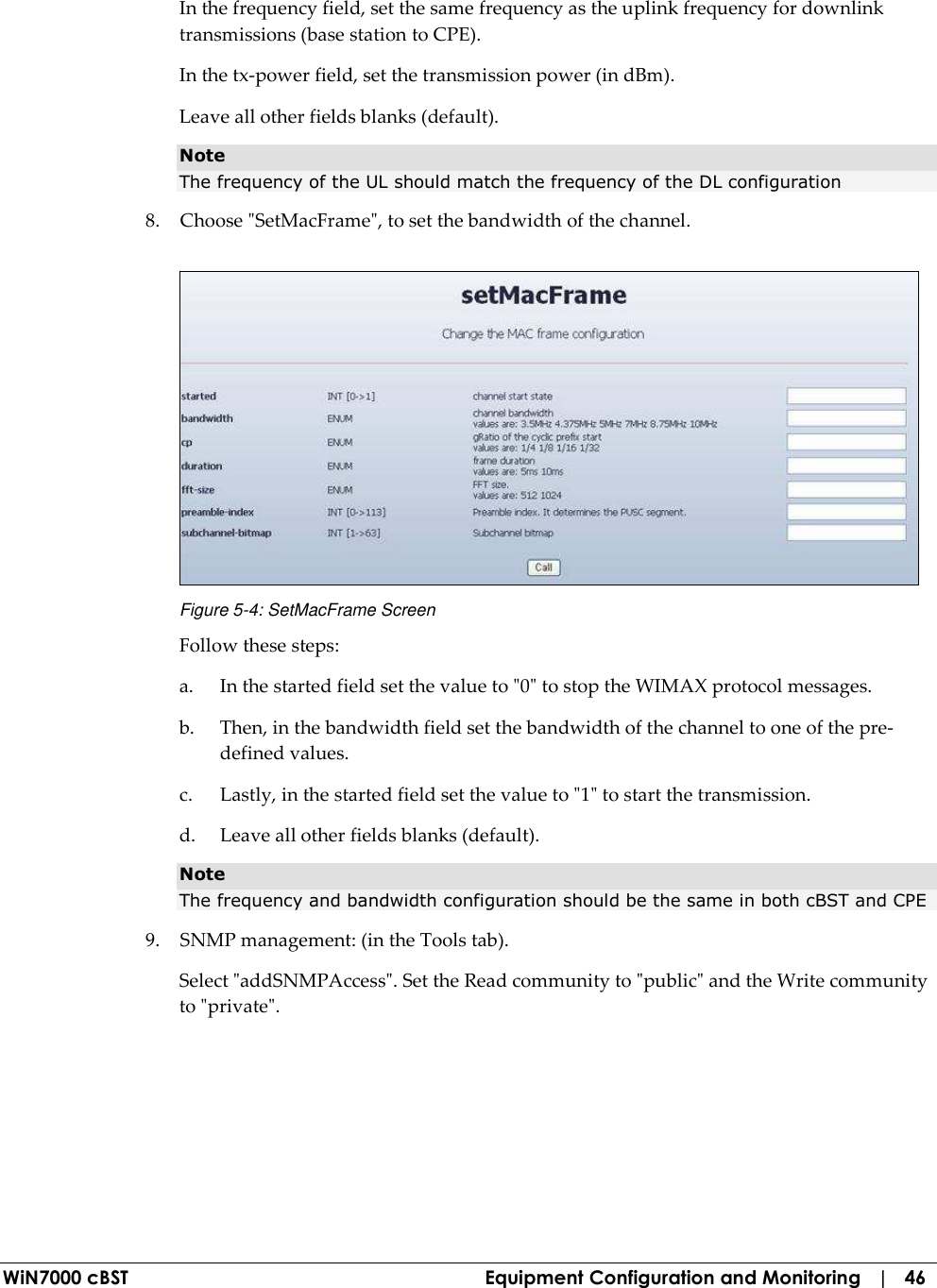  WiN7000 cBST  Equipment Configuration and Monitoring   |   46 In the frequency field, set the same frequency as the uplink frequency for downlink transmissions (base station to CPE). In the tx-power field, set the transmission power (in dBm). Leave all other fields blanks (default). Note The frequency of the UL should match the frequency of the DL configuration  8. Choose &quot;SetMacFrame&quot;, to set the bandwidth of the channel.  Figure  5-4: SetMacFrame Screen Follow these steps: a.  In the started field set the value to &quot;0&quot; to stop the WIMAX protocol messages. b.  Then, in the bandwidth field set the bandwidth of the channel to one of the pre-defined values. c.  Lastly, in the started field set the value to &quot;1&quot; to start the transmission. d.  Leave all other fields blanks (default). Note The frequency and bandwidth configuration should be the same in both cBST and CPE  9. SNMP management: (in the Tools tab). Select &quot;addSNMPAccess&quot;. Set the Read community to &quot;public&quot; and the Write community to &quot;private&quot;. 