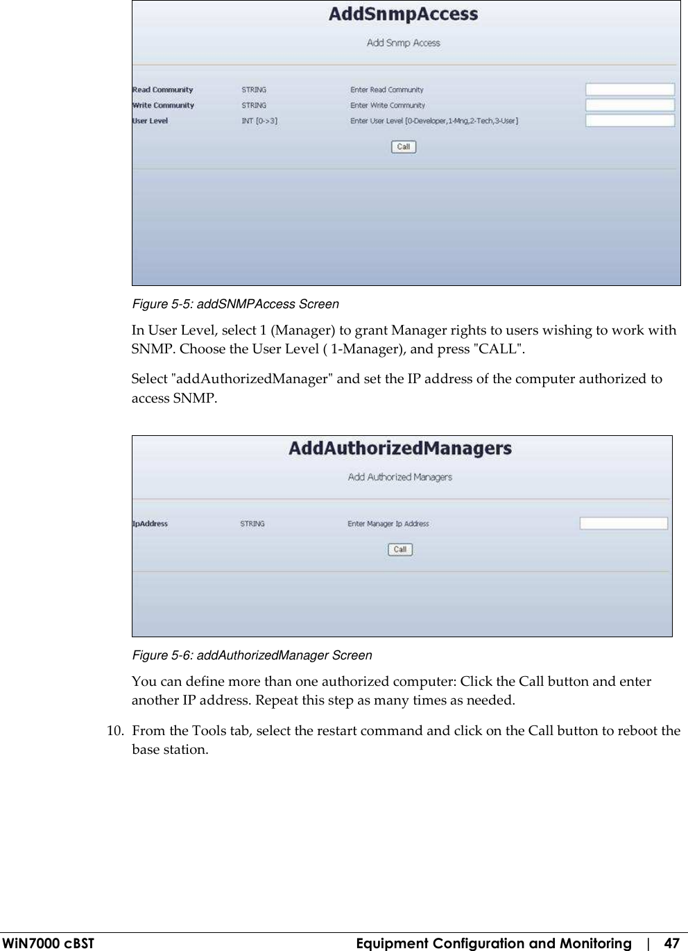  WiN7000 cBST  Equipment Configuration and Monitoring   |   47  Figure  5-5: addSNMPAccess Screen In User Level, select 1 (Manager) to grant Manager rights to users wishing to work with SNMP. Choose the User Level ( 1-Manager), and press &quot;CALL&quot;. Select &quot;addAuthorizedManager&quot; and set the IP address of the computer authorized to access SNMP.  Figure  5-6: addAuthorizedManager Screen You can define more than one authorized computer: Click the Call button and enter another IP address. Repeat this step as many times as needed. 10. From the Tools tab, select the restart command and click on the Call button to reboot the base station. 