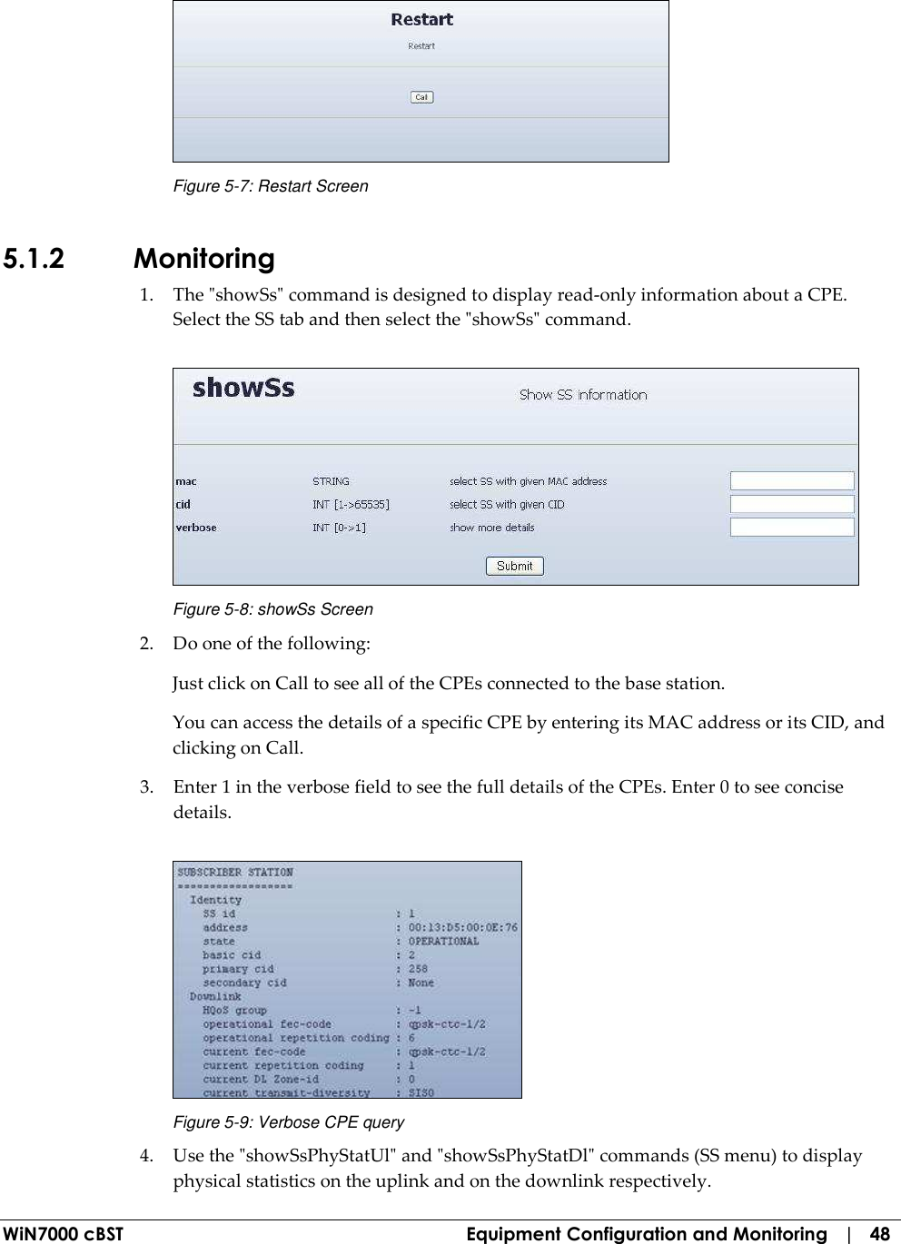  WiN7000 cBST  Equipment Configuration and Monitoring   |   48  Figure  5-7: Restart Screen 5.1.2 Monitoring 1. The &quot;showSs&quot; command is designed to display read-only information about a CPE. Select the SS tab and then select the &quot;showSs&quot; command.   Figure  5-8: showSs Screen 2. Do one of the following: Just click on Call to see all of the CPEs connected to the base station. You can access the details of a specific CPE by entering its MAC address or its CID, and clicking on Call. 3. Enter 1 in the verbose field to see the full details of the CPEs. Enter 0 to see concise details.  Figure  5-9: Verbose CPE query 4. Use the &quot;showSsPhyStatUl&quot; and &quot;showSsPhyStatDl&quot; commands (SS menu) to display physical statistics on the uplink and on the downlink respectively. 