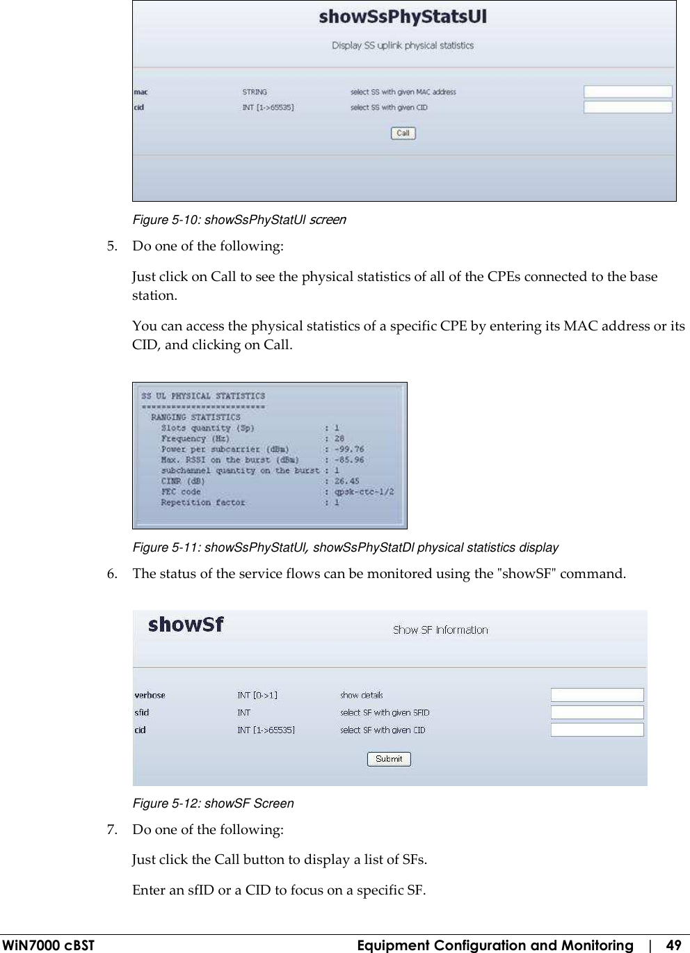  WiN7000 cBST  Equipment Configuration and Monitoring   |   49  Figure  5-10: showSsPhyStatUl screen 5. Do one of the following: Just click on Call to see the physical statistics of all of the CPEs connected to the base station. You can access the physical statistics of a specific CPE by entering its MAC address or its CID, and clicking on Call.  Figure  5-11: showSsPhyStatUl, showSsPhyStatDl physical statistics display 6. The status of the service flows can be monitored using the &quot;showSF&quot; command.  Figure  5-12: showSF Screen 7. Do one of the following: Just click the Call button to display a list of SFs.  Enter an sfID or a CID to focus on a specific SF. 