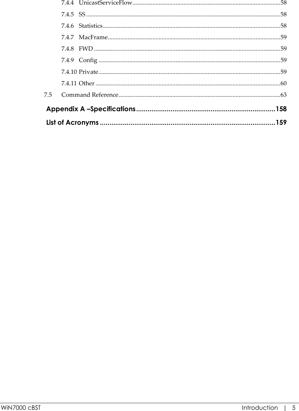 WiN7000 cBST  Introduction   |   5 7.4.4 UnicastServiceFlow................................................................................................58 7.4.5 SS ..............................................................................................................................58 7.4.6 Statistics...................................................................................................................58 7.4.7 MacFrame................................................................................................................59 7.4.8 FWD .........................................................................................................................59 7.4.9 Config ......................................................................................................................59 7.4.10 Private......................................................................................................................59 7.4.11 Other ........................................................................................................................60 7.5 Command Reference.........................................................................................................63  Appendix A –Specifications.........................................................................158  List of Acronyms ............................................................................................159   