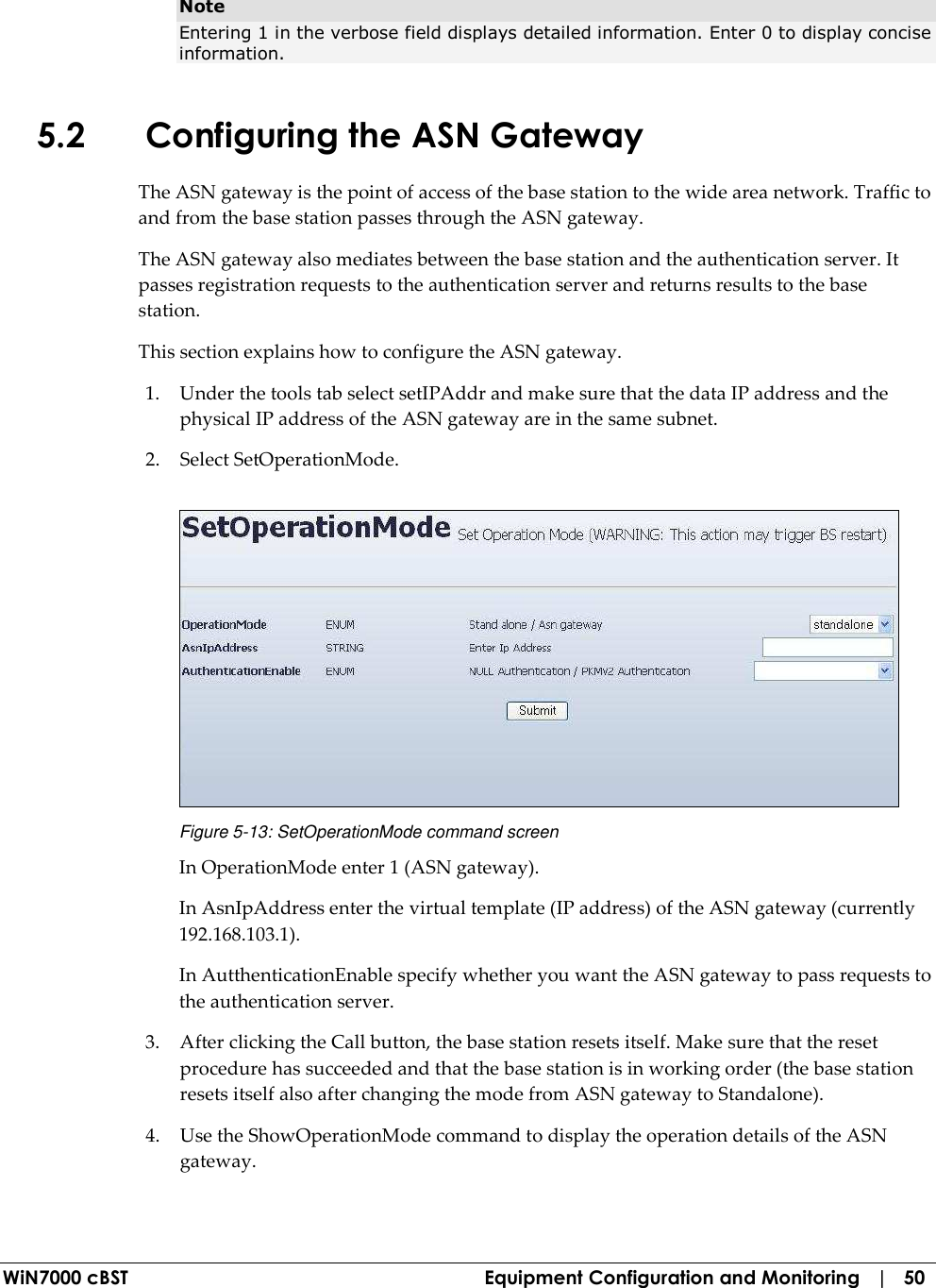  WiN7000 cBST  Equipment Configuration and Monitoring   |   50 Note Entering 1 in the verbose field displays detailed information. Enter 0 to display concise information. 5.2 Configuring the ASN Gateway The ASN gateway is the point of access of the base station to the wide area network. Traffic to and from the base station passes through the ASN gateway. The ASN gateway also mediates between the base station and the authentication server. It passes registration requests to the authentication server and returns results to the base station. This section explains how to configure the ASN gateway. 1. Under the tools tab select setIPAddr and make sure that the data IP address and the physical IP address of the ASN gateway are in the same subnet. 2. Select SetOperationMode.  Figure  5-13: SetOperationMode command screen In OperationMode enter 1 (ASN gateway). In AsnIpAddress enter the virtual template (IP address) of the ASN gateway (currently 192.168.103.1).  In AutthenticationEnable specify whether you want the ASN gateway to pass requests to the authentication server. 3. After clicking the Call button, the base station resets itself. Make sure that the reset procedure has succeeded and that the base station is in working order (the base station resets itself also after changing the mode from ASN gateway to Standalone). 4. Use the ShowOperationMode command to display the operation details of the ASN gateway. 