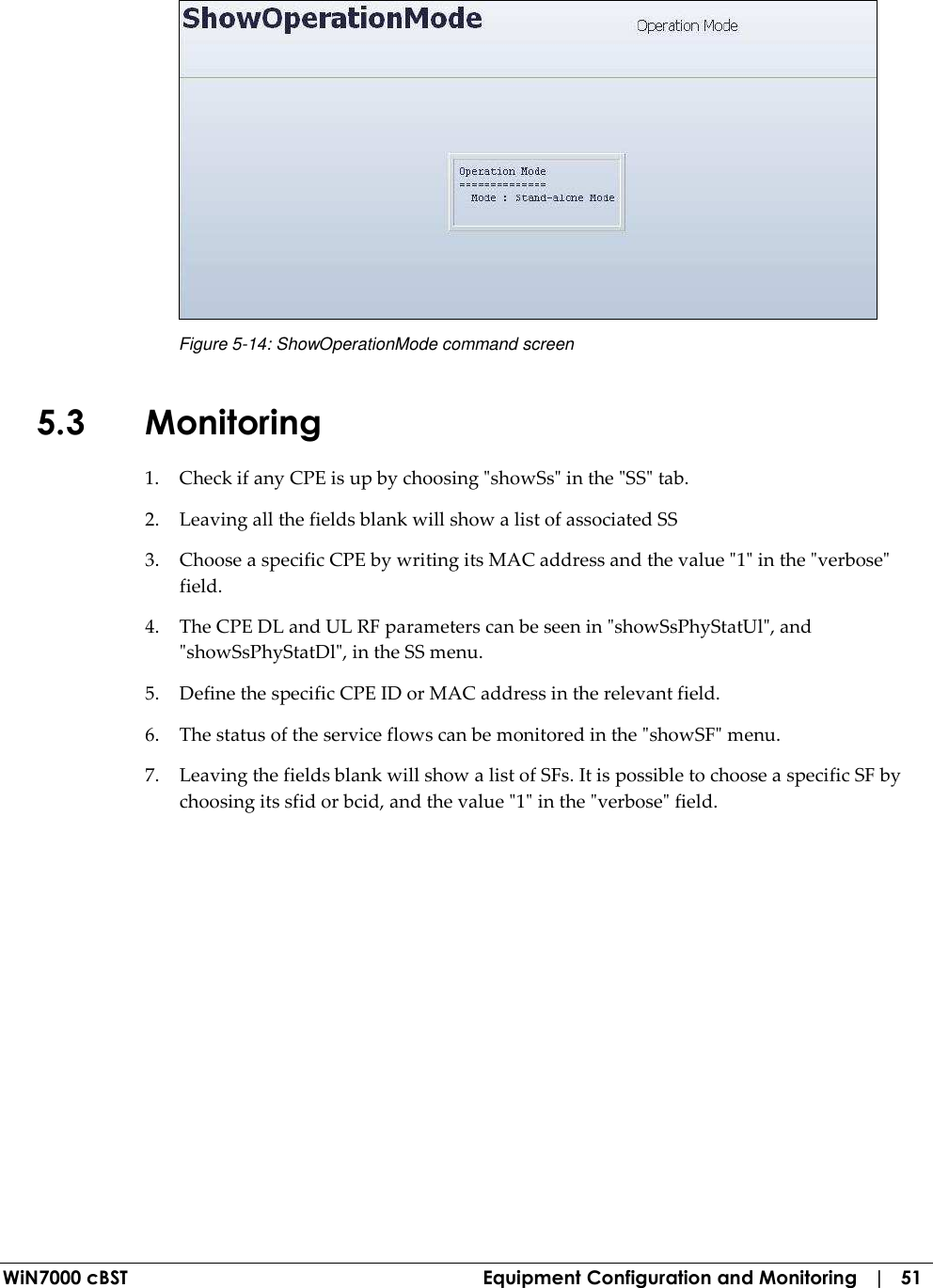  WiN7000 cBST  Equipment Configuration and Monitoring   |   51  Figure  5-14: ShowOperationMode command screen 5.3 Monitoring 1. Check if any CPE is up by choosing &quot;showSs&quot; in the &quot;SS&quot; tab. 2. Leaving all the fields blank will show a list of associated SS 3. Choose a specific CPE by writing its MAC address and the value &quot;1&quot; in the &quot;verbose&quot; field. 4. The CPE DL and UL RF parameters can be seen in &quot;showSsPhyStatUl&quot;, and &quot;showSsPhyStatDl&quot;, in the SS menu. 5. Define the specific CPE ID or MAC address in the relevant field. 6. The status of the service flows can be monitored in the &quot;showSF&quot; menu. 7. Leaving the fields blank will show a list of SFs. It is possible to choose a specific SF by choosing its sfid or bcid, and the value &quot;1&quot; in the &quot;verbose&quot; field. 