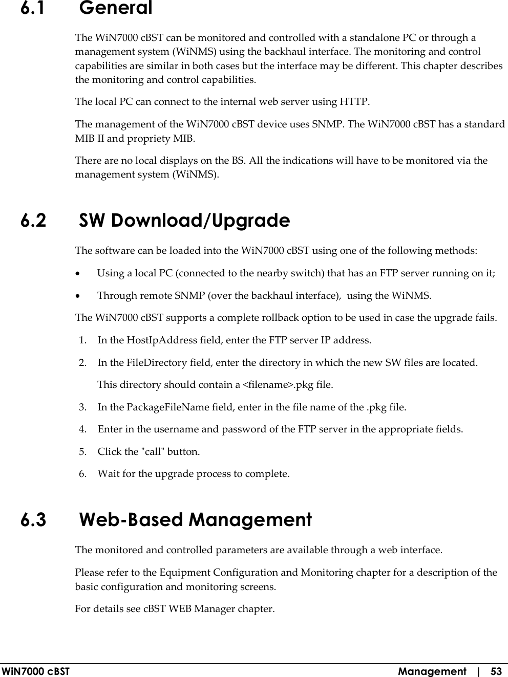  WiN7000 cBST  Management   |   53 6.1 General The WiN7000 cBST can be monitored and controlled with a standalone PC or through a management system (WiNMS) using the backhaul interface. The monitoring and control capabilities are similar in both cases but the interface may be different. This chapter describes the monitoring and control capabilities. The local PC can connect to the internal web server using HTTP.  The management of the WiN7000 cBST device uses SNMP. The WiN7000 cBST has a standard MIB II and propriety MIB.  There are no local displays on the BS. All the indications will have to be monitored via the management system (WiNMS). 6.2 SW Download/Upgrade The software can be loaded into the WiN7000 cBST using one of the following methods: • Using a local PC (connected to the nearby switch) that has an FTP server running on it; • Through remote SNMP (over the backhaul interface),  using the WiNMS. The WiN7000 cBST supports a complete rollback option to be used in case the upgrade fails.  1. In the HostIpAddress field, enter the FTP server IP address. 2. In the FileDirectory field, enter the directory in which the new SW files are located. This directory should contain a &lt;filename&gt;.pkg file. 3. In the PackageFileName field, enter in the file name of the .pkg file. 4. Enter in the username and password of the FTP server in the appropriate fields. 5. Click the &quot;call&quot; button. 6. Wait for the upgrade process to complete. 6.3 Web-Based Management The monitored and controlled parameters are available through a web interface. Please refer to the Equipment Configuration and Monitoring chapter for a description of the basic configuration and monitoring screens. For details see cBST WEB Manager chapter. 