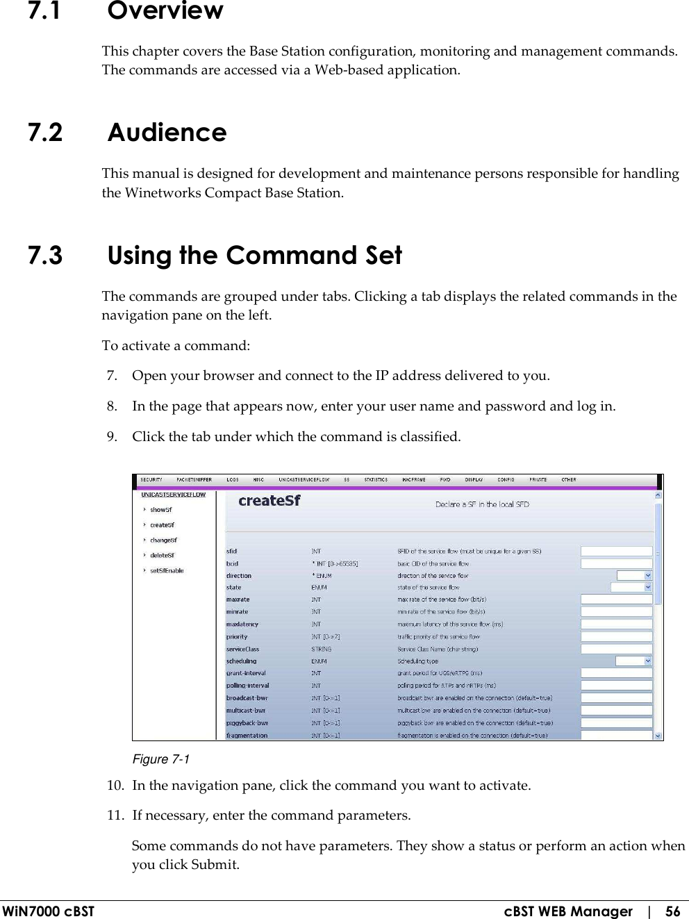  WiN7000 cBST  cBST WEB Manager   |   56 7.1 Overview This chapter covers the Base Station configuration, monitoring and management commands. The commands are accessed via a Web-based application. 7.2 Audience This manual is designed for development and maintenance persons responsible for handling the Winetworks Compact Base Station. 7.3 Using the Command Set The commands are grouped under tabs. Clicking a tab displays the related commands in the navigation pane on the left.  To activate a command: 7. Open your browser and connect to the IP address delivered to you. 8. In the page that appears now, enter your user name and password and log in. 9. Click the tab under which the command is classified.  Figure  7-1 10. In the navigation pane, click the command you want to activate. 11. If necessary, enter the command parameters. Some commands do not have parameters. They show a status or perform an action when you click Submit. 