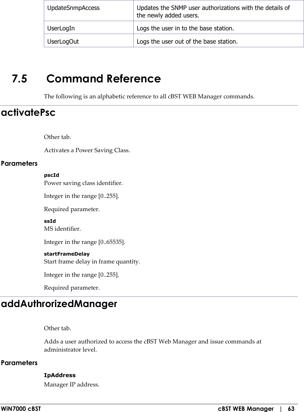  WiN7000 cBST  cBST WEB Manager   |   63 UpdateSnmpAccess   Updates the SNMP user authorizations with the details of the newly added users. UserLogIn   Logs the user in to the base station. UserLogOut  Logs the user out of the base station.  7.5 Command Reference The following is an alphabetic reference to all cBST WEB Manager commands. activatePsc Other tab. Activates a Power Saving Class. Parameters pscId Power saving class identifier. Integer in the range [0..255]. Required parameter. ssId MS identifier. Integer in the range [0..65535]. startFrameDelay Start frame delay in frame quantity. Integer in the range [0..255]. Required parameter. addAuthrorizedManager Other tab. Adds a user authorized to access the cBST Web Manager and issue commands at administrator level. Parameters IpAddress Manager IP address. 