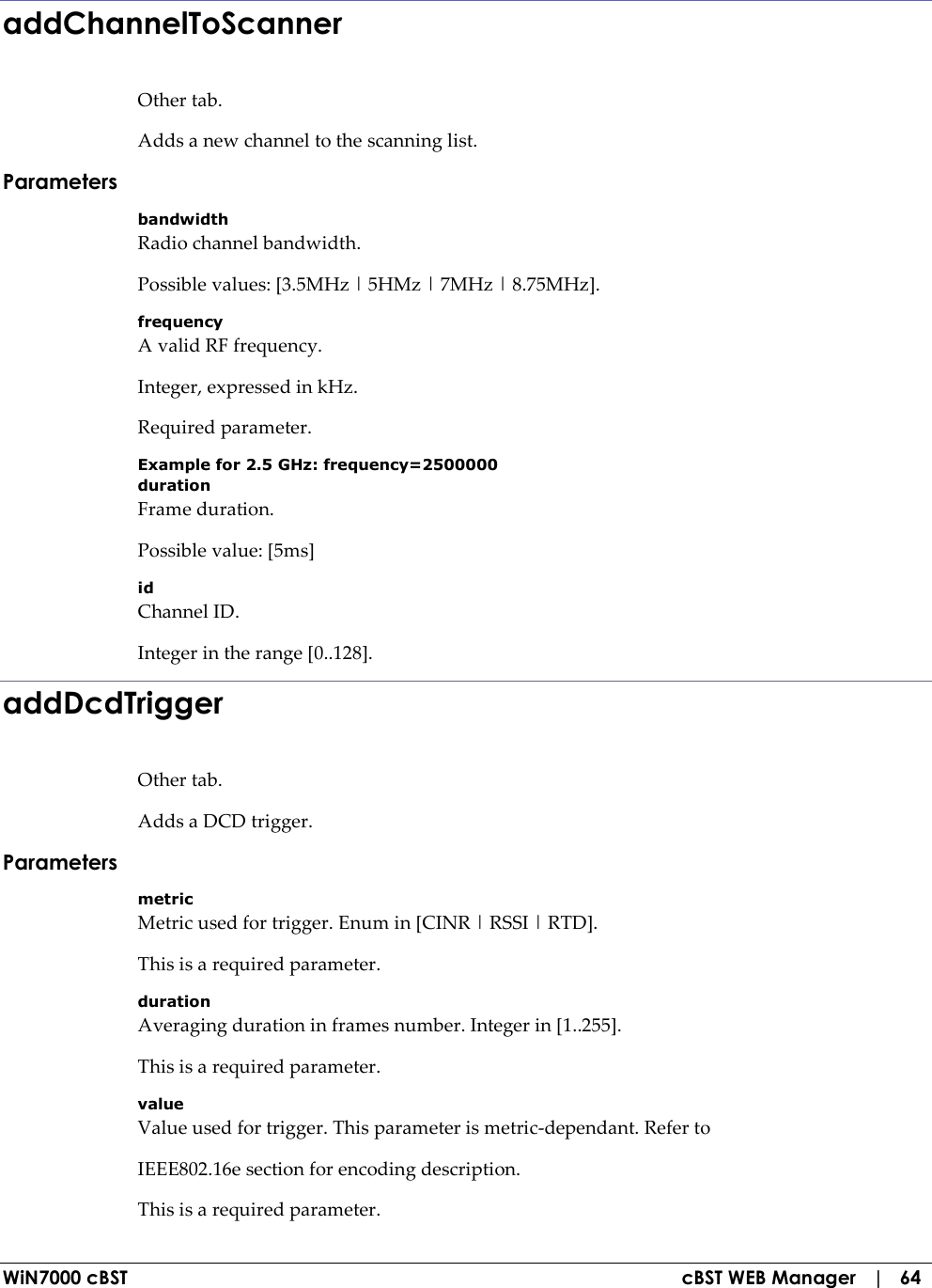  WiN7000 cBST  cBST WEB Manager   |   64 addChannelToScanner Other tab. Adds a new channel to the scanning list. Parameters bandwidth Radio channel bandwidth. Possible values: [3.5MHz | 5HMz | 7MHz | 8.75MHz]. frequency A valid RF frequency. Integer, expressed in kHz. Required parameter. Example for 2.5 GHz: frequency=2500000 duration Frame duration. Possible value: [5ms] id Channel ID. Integer in the range [0..128]. addDcdTrigger Other tab. Adds a DCD trigger. Parameters metric Metric used for trigger. Enum in [CINR | RSSI | RTD]. This is a required parameter. duration Averaging duration in frames number. Integer in [1..255]. This is a required parameter. value Value used for trigger. This parameter is metric-dependant. Refer to IEEE802.16e section for encoding description. This is a required parameter. 