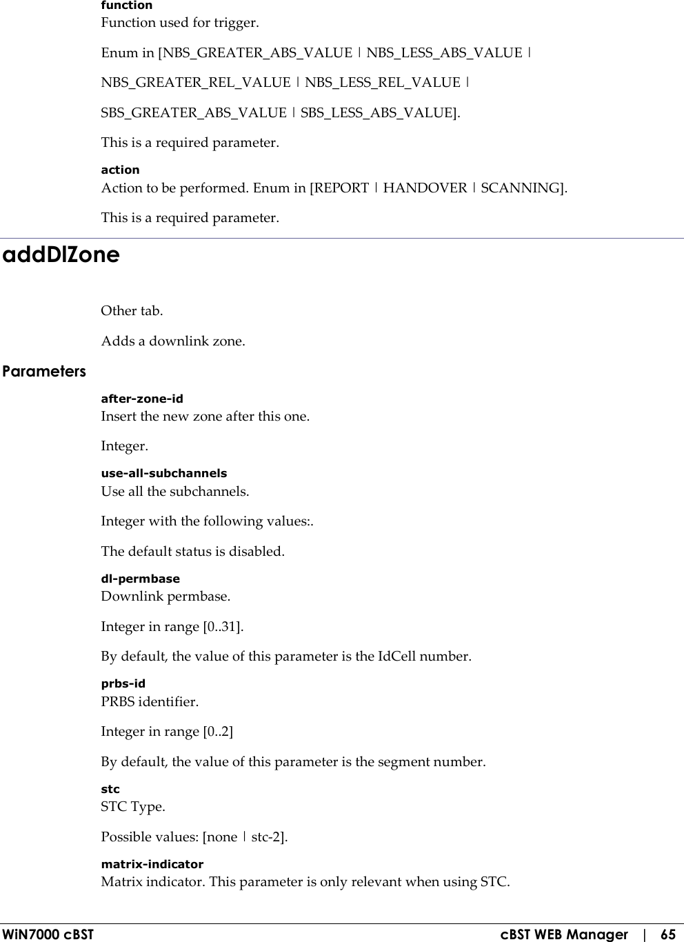  WiN7000 cBST  cBST WEB Manager   |   65 function Function used for trigger. Enum in [NBS_GREATER_ABS_VALUE | NBS_LESS_ABS_VALUE | NBS_GREATER_REL_VALUE | NBS_LESS_REL_VALUE | SBS_GREATER_ABS_VALUE | SBS_LESS_ABS_VALUE]. This is a required parameter. action Action to be performed. Enum in [REPORT | HANDOVER | SCANNING]. This is a required parameter. addDlZone Other tab. Adds a downlink zone. Parameters after-zone-id Insert the new zone after this one. Integer. use-all-subchannels Use all the subchannels. Integer with the following values:. The default status is disabled. dl-permbase Downlink permbase. Integer in range [0..31]. By default, the value of this parameter is the IdCell number. prbs-id PRBS identifier. Integer in range [0..2] By default, the value of this parameter is the segment number. stc STC Type. Possible values: [none | stc-2]. matrix-indicator Matrix indicator. This parameter is only relevant when using STC. 