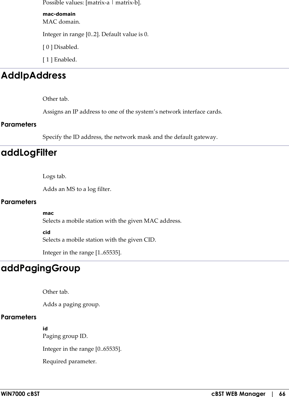  WiN7000 cBST  cBST WEB Manager   |   66 Possible values: [matrix-a | matrix-b]. mac-domain MAC domain. Integer in range [0..2]. Default value is 0. [ 0 ] Disabled. [ 1 ] Enabled. AddIpAddress Other tab. Assigns an IP address to one of the system’s network interface cards. Parameters Specify the ID address, the network mask and the default gateway. addLogFilter Logs tab. Adds an MS to a log filter. Parameters mac Selects a mobile station with the given MAC address. cid Selects a mobile station with the given CID. Integer in the range [1..65535]. addPagingGroup Other tab. Adds a paging group. Parameters id Paging group ID. Integer in the range [0..65535]. Required parameter. 