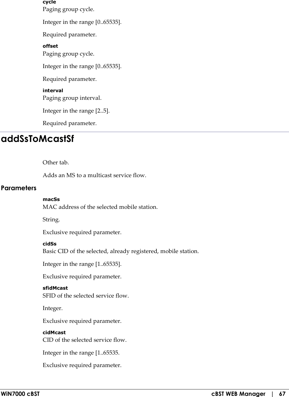  WiN7000 cBST  cBST WEB Manager   |   67 cycle Paging group cycle. Integer in the range [0..65535]. Required parameter. offset Paging group cycle. Integer in the range [0..65535]. Required parameter. interval Paging group interval. Integer in the range [2..5]. Required parameter. addSsToMcastSf Other tab. Adds an MS to a multicast service flow. Parameters macSs MAC address of the selected mobile station. String. Exclusive required parameter. cidSs Basic CID of the selected, already registered, mobile station. Integer in the range [1..65535]. Exclusive required parameter. sfidMcast SFID of the selected service flow. Integer. Exclusive required parameter. cidMcast CID of the selected service flow. Integer in the range [1..65535. Exclusive required parameter. 