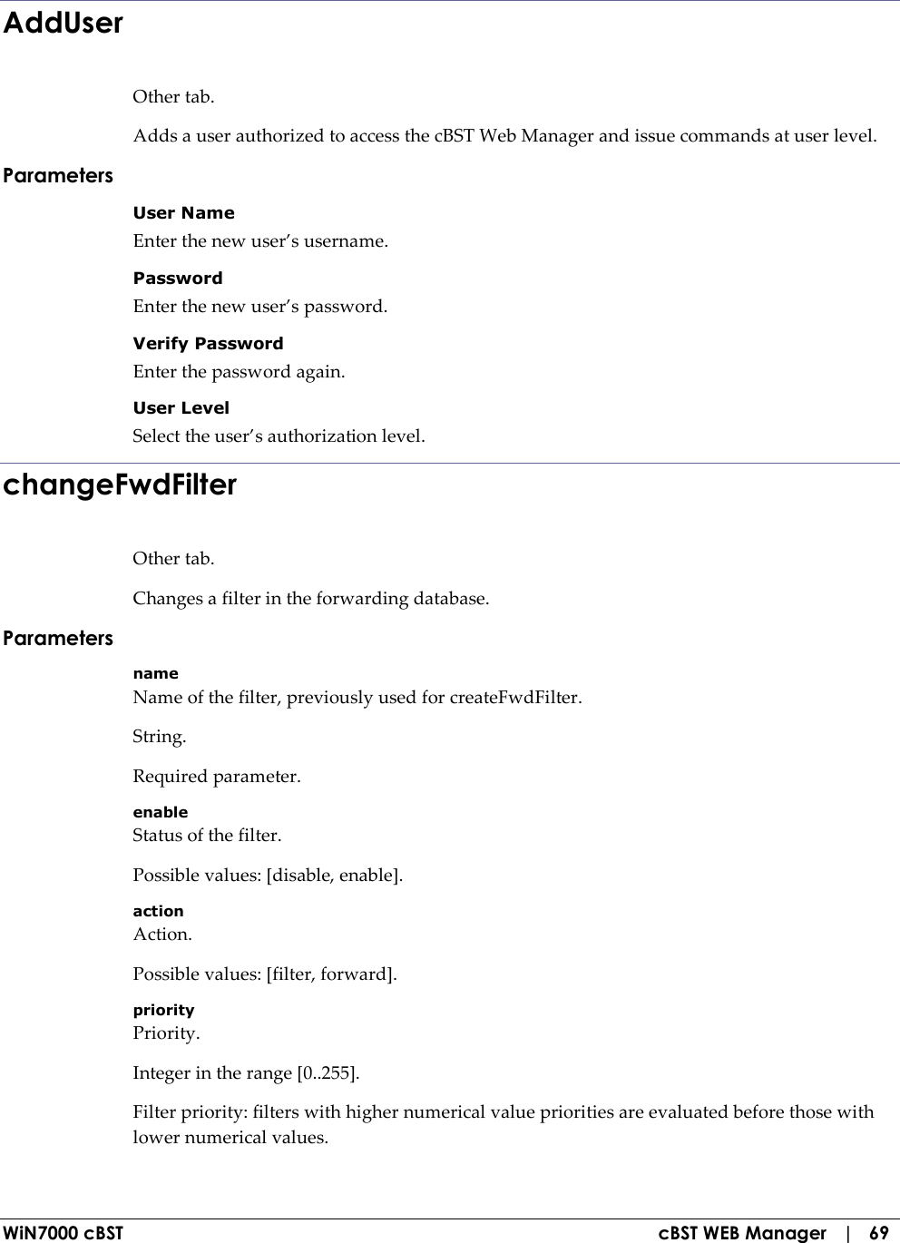  WiN7000 cBST  cBST WEB Manager   |   69 AddUser Other tab. Adds a user authorized to access the cBST Web Manager and issue commands at user level. Parameters User Name Enter the new user’s username. Password Enter the new user’s password. Verify Password Enter the password again. User Level Select the user’s authorization level. changeFwdFilter Other tab. Changes a filter in the forwarding database. Parameters name Name of the filter, previously used for createFwdFilter. String. Required parameter. enable Status of the filter. Possible values: [disable, enable]. action Action. Possible values: [filter, forward]. priority Priority. Integer in the range [0..255]. Filter priority: filters with higher numerical value priorities are evaluated before those with lower numerical values. 