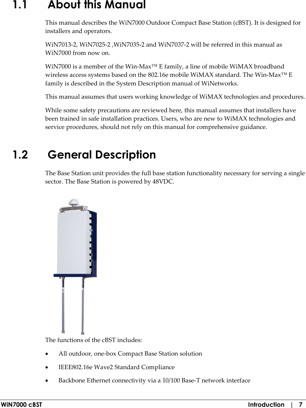  WiN7000 cBST  Introduction   |   7 1.1 About this Manual This manual describes the WiN7000 Outdoor Compact Base Station (cBST). It is designed for installers and operators.  WiN7013-2, WiN7025-2 ,WiN7035-2 and WiN7037-2 will be referred in this manual as WiN7000 from now on. WiN7000 is a member of the Win-Max™ E family, a line of mobile WiMAX broadband wireless access systems based on the 802.16e mobile WiMAX standard. The Win-Max™ E family is described in the System Description manual of WiNetworks. This manual assumes that users working knowledge of WiMAX technologies and procedures. While some safety precautions are reviewed here, this manual assumes that installers have been trained in safe installation practices. Users, who are new to WiMAX technologies and service procedures, should not rely on this manual for comprehensive guidance. 1.2 General Description  The Base Station unit provides the full base station functionality necessary for serving a single sector. The Base Station is powered by 48VDC.  The functions of the cBST includes: • All outdoor, one-box Compact Base Station solution • IEEE802.16e Wave2 Standard Compliance • Backbone Ethernet connectivity via a 10/100 Base-T network interface 