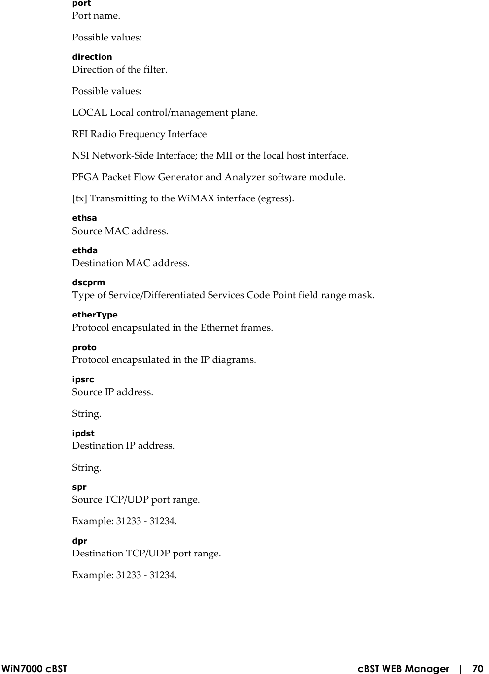  WiN7000 cBST  cBST WEB Manager   |   70 port Port name. Possible values: direction Direction of the filter. Possible values: LOCAL Local control/management plane. RFI Radio Frequency Interface NSI Network-Side Interface; the MII or the local host interface. PFGA Packet Flow Generator and Analyzer software module. [tx] Transmitting to the WiMAX interface (egress). ethsa Source MAC address. ethda Destination MAC address. dscprm Type of Service/Differentiated Services Code Point field range mask. etherType Protocol encapsulated in the Ethernet frames. proto Protocol encapsulated in the IP diagrams. ipsrc Source IP address. String. ipdst Destination IP address. String. spr Source TCP/UDP port range. Example: 31233 - 31234. dpr Destination TCP/UDP port range. Example: 31233 - 31234. 