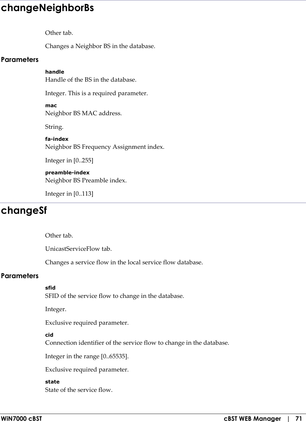  WiN7000 cBST  cBST WEB Manager   |   71 changeNeighborBs Other tab. Changes a Neighbor BS in the database. Parameters handle Handle of the BS in the database. Integer. This is a required parameter. mac Neighbor BS MAC address. String. fa-index Neighbor BS Frequency Assignment index. Integer in [0..255] preamble-index Neighbor BS Preamble index. Integer in [0..113] changeSf Other tab. UnicastServiceFlow tab. Changes a service flow in the local service flow database. Parameters sfid SFID of the service flow to change in the database. Integer. Exclusive required parameter. cid Connection identifier of the service flow to change in the database. Integer in the range [0..65535]. Exclusive required parameter. state State of the service flow. 