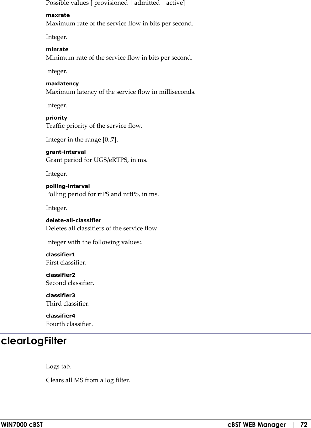  WiN7000 cBST  cBST WEB Manager   |   72 Possible values [ provisioned | admitted | active] maxrate Maximum rate of the service flow in bits per second. Integer. minrate Minimum rate of the service flow in bits per second. Integer. maxlatency Maximum latency of the service flow in milliseconds. Integer. priority Traffic priority of the service flow. Integer in the range [0..7]. grant-interval Grant period for UGS/eRTPS, in ms. Integer. polling-interval Polling period for rtPS and nrtPS, in ms. Integer. delete-all-classifier Deletes all classifiers of the service flow. Integer with the following values:. classifier1 First classifier. classifier2 Second classifier. classifier3 Third classifier. classifier4 Fourth classifier. clearLogFilter Logs tab. Clears all MS from a log filter. 