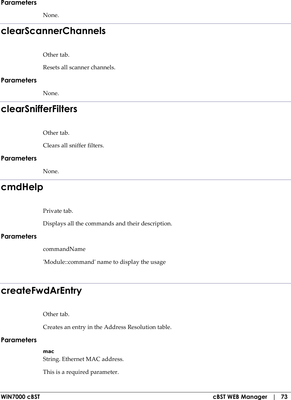  WiN7000 cBST  cBST WEB Manager   |   73 Parameters None. clearScannerChannels Other tab. Resets all scanner channels. Parameters None. clearSnifferFilters Other tab. Clears all sniffer filters. Parameters None. cmdHelp Private tab. Displays all the commands and their description. Parameters commandName &apos;Module::command&apos; name to display the usage  createFwdArEntry Other tab. Creates an entry in the Address Resolution table. Parameters mac String. Ethernet MAC address. This is a required parameter. 