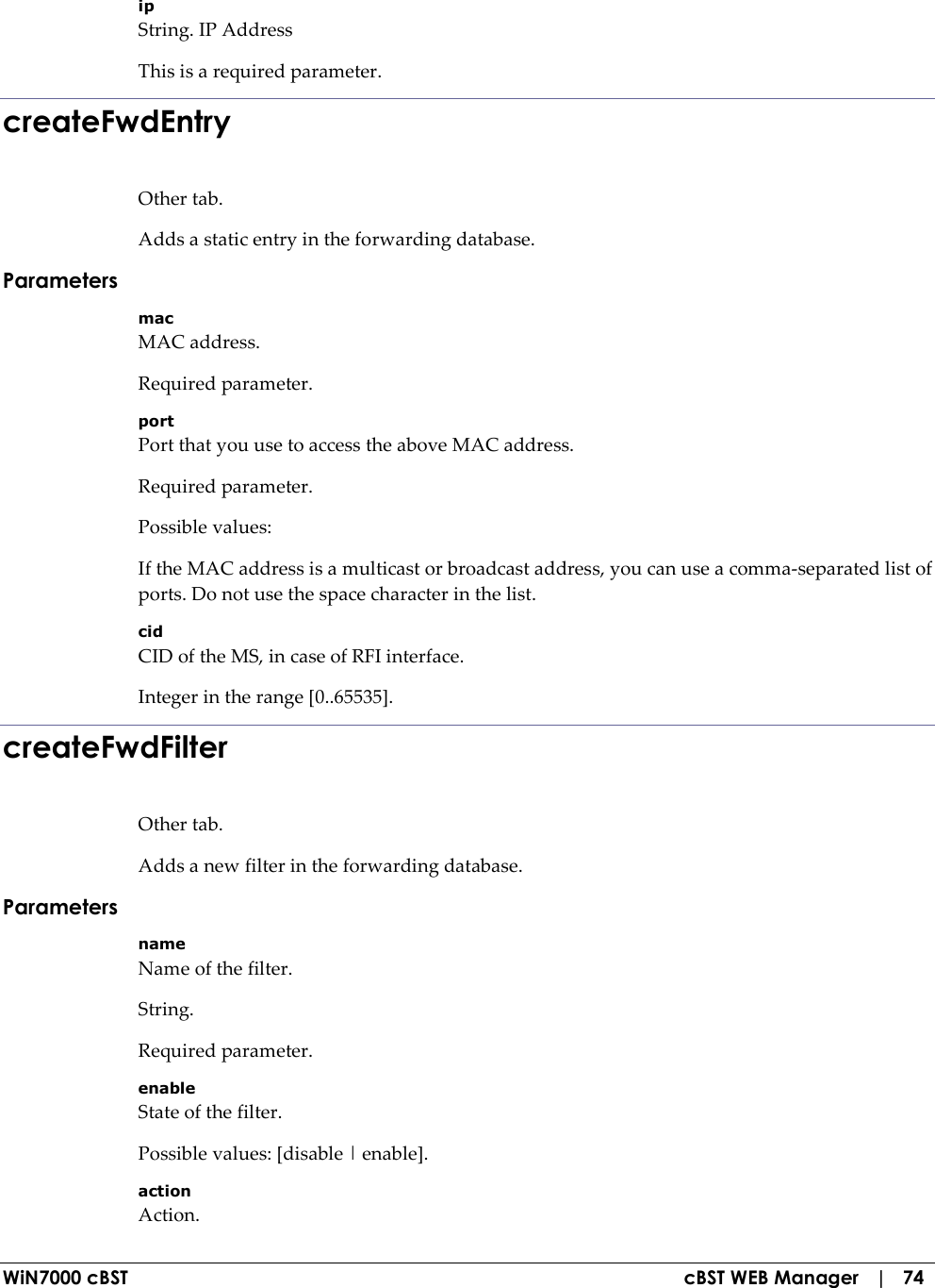  WiN7000 cBST  cBST WEB Manager   |   74 ip String. IP Address This is a required parameter. createFwdEntry Other tab. Adds a static entry in the forwarding database. Parameters mac MAC address. Required parameter. port Port that you use to access the above MAC address. Required parameter. Possible values: If the MAC address is a multicast or broadcast address, you can use a comma-separated list of ports. Do not use the space character in the list. cid CID of the MS, in case of RFI interface. Integer in the range [0..65535]. createFwdFilter Other tab. Adds a new filter in the forwarding database. Parameters name Name of the filter. String. Required parameter. enable State of the filter. Possible values: [disable | enable]. action Action. 