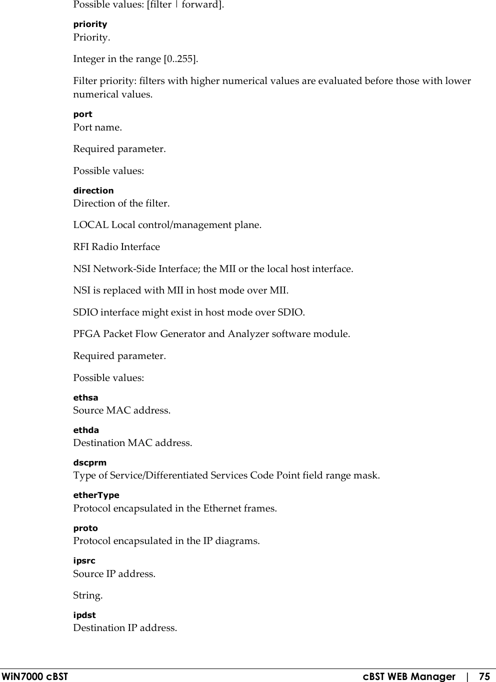  WiN7000 cBST  cBST WEB Manager   |   75 Possible values: [filter | forward]. priority Priority. Integer in the range [0..255]. Filter priority: filters with higher numerical values are evaluated before those with lower numerical values. port Port name. Required parameter. Possible values: direction Direction of the filter. LOCAL Local control/management plane. RFI Radio Interface NSI Network-Side Interface; the MII or the local host interface. NSI is replaced with MII in host mode over MII. SDIO interface might exist in host mode over SDIO. PFGA Packet Flow Generator and Analyzer software module. Required parameter. Possible values: ethsa Source MAC address. ethda Destination MAC address. dscprm Type of Service/Differentiated Services Code Point field range mask. etherType Protocol encapsulated in the Ethernet frames. proto Protocol encapsulated in the IP diagrams. ipsrc Source IP address. String. ipdst Destination IP address. 