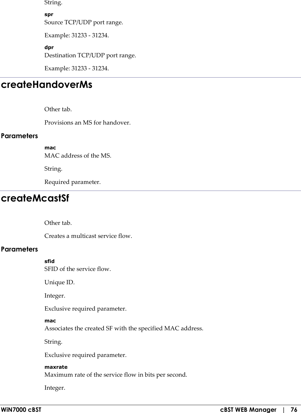  WiN7000 cBST  cBST WEB Manager   |   76 String. spr Source TCP/UDP port range. Example: 31233 - 31234. dpr Destination TCP/UDP port range. Example: 31233 - 31234. createHandoverMs Other tab. Provisions an MS for handover. Parameters mac MAC address of the MS. String. Required parameter. createMcastSf Other tab. Creates a multicast service flow. Parameters sfid SFID of the service flow. Unique ID. Integer. Exclusive required parameter. mac Associates the created SF with the specified MAC address. String. Exclusive required parameter. maxrate Maximum rate of the service flow in bits per second. Integer. 