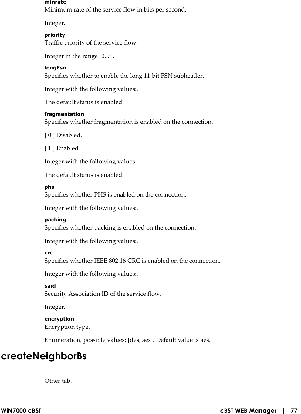  WiN7000 cBST  cBST WEB Manager   |   77 minrate Minimum rate of the service flow in bits per second. Integer. priority Traffic priority of the service flow. Integer in the range [0..7]. longFsn Specifies whether to enable the long 11-bit FSN subheader. Integer with the following values:. The default status is enabled. fragmentation Specifies whether fragmentation is enabled on the connection. [ 0 ] Disabled. [ 1 ] Enabled. Integer with the following values: The default status is enabled. phs Specifies whether PHS is enabled on the connection. Integer with the following values:. packing Specifies whether packing is enabled on the connection. Integer with the following values:. crc Specifies whether IEEE 802.16 CRC is enabled on the connection. Integer with the following values:. said Security Association ID of the service flow. Integer. encryption Encryption type. Enumeration, possible values: [des, aes]. Default value is aes. createNeighborBs Other tab. 