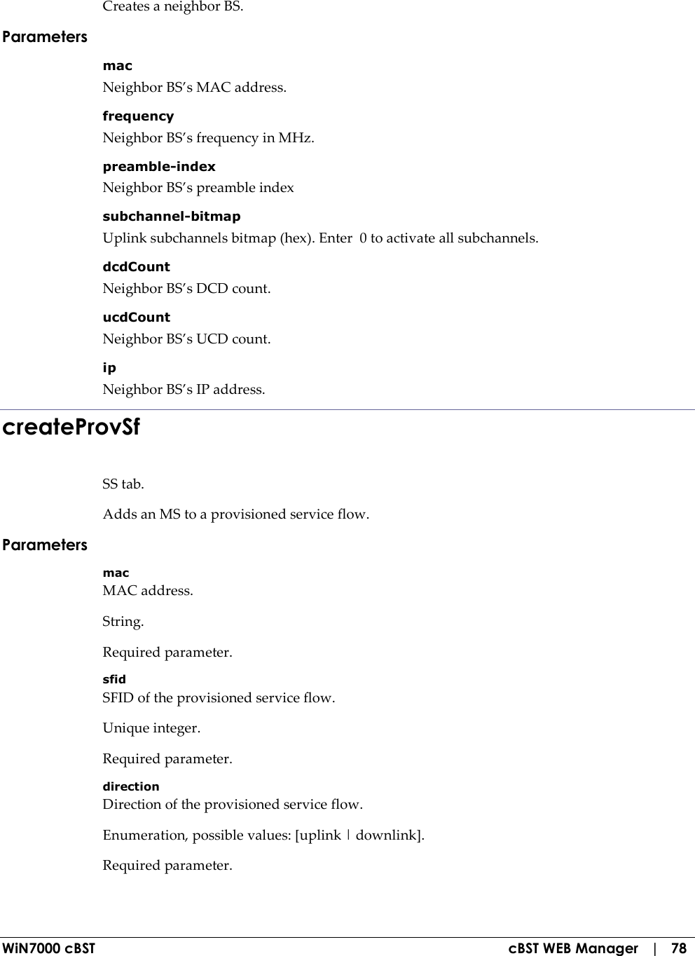  WiN7000 cBST  cBST WEB Manager   |   78 Creates a neighbor BS. Parameters mac Neighbor BS’s MAC address. frequency Neighbor BS’s frequency in MHz. preamble-index Neighbor BS’s preamble index subchannel-bitmap Uplink subchannels bitmap (hex). Enter  0 to activate all subchannels. dcdCount Neighbor BS’s DCD count. ucdCount Neighbor BS’s UCD count. ip Neighbor BS’s IP address. createProvSf SS tab. Adds an MS to a provisioned service flow. Parameters mac MAC address. String. Required parameter. sfid SFID of the provisioned service flow. Unique integer. Required parameter. direction Direction of the provisioned service flow. Enumeration, possible values: [uplink | downlink]. Required parameter. 