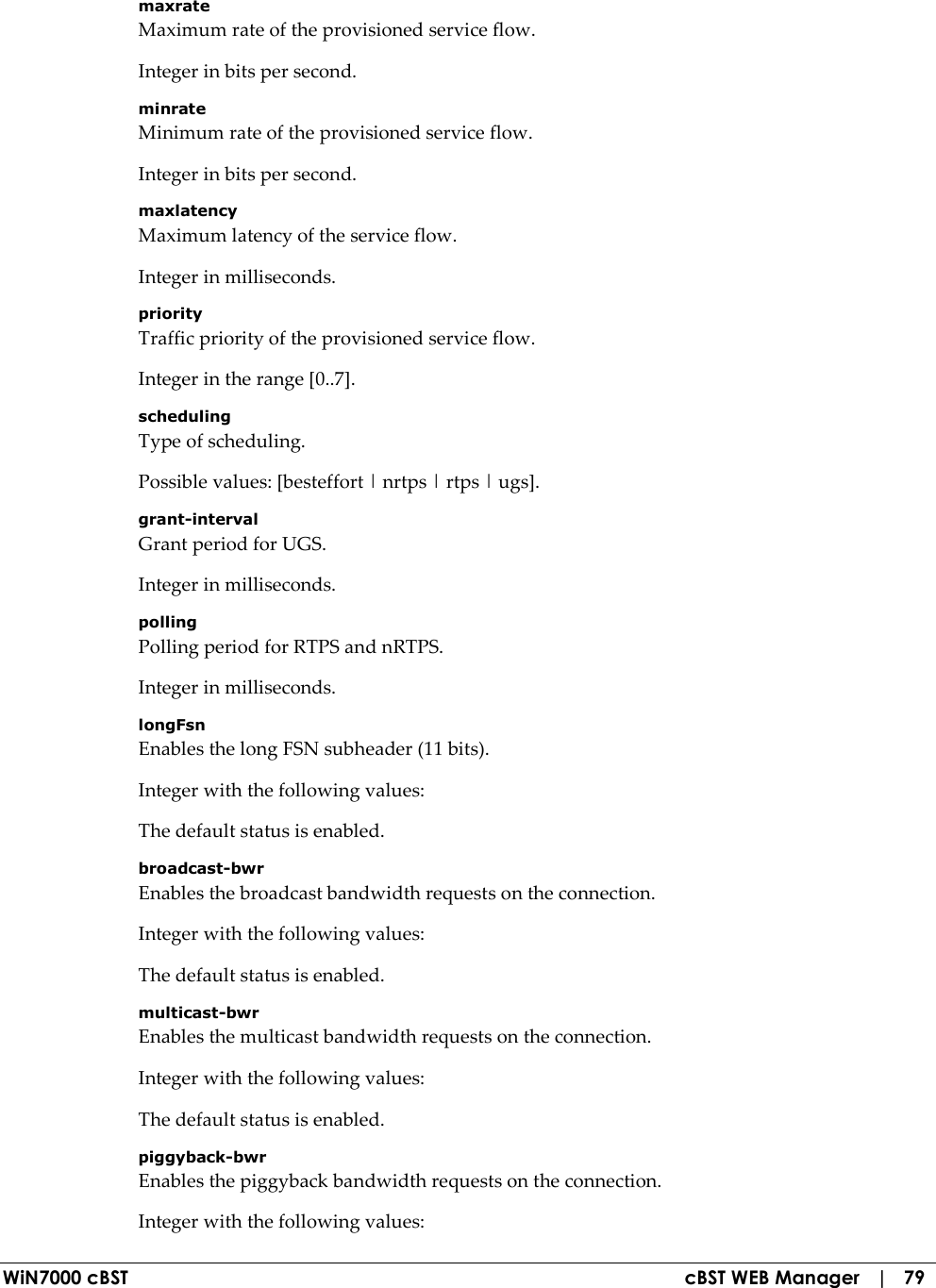  WiN7000 cBST  cBST WEB Manager   |   79 maxrate Maximum rate of the provisioned service flow. Integer in bits per second. minrate Minimum rate of the provisioned service flow. Integer in bits per second. maxlatency Maximum latency of the service flow. Integer in milliseconds. priority Traffic priority of the provisioned service flow. Integer in the range [0..7]. scheduling Type of scheduling. Possible values: [besteffort | nrtps | rtps | ugs]. grant-interval Grant period for UGS. Integer in milliseconds. polling Polling period for RTPS and nRTPS. Integer in milliseconds. longFsn Enables the long FSN subheader (11 bits). Integer with the following values: The default status is enabled. broadcast-bwr Enables the broadcast bandwidth requests on the connection. Integer with the following values: The default status is enabled. multicast-bwr Enables the multicast bandwidth requests on the connection. Integer with the following values: The default status is enabled. piggyback-bwr Enables the piggyback bandwidth requests on the connection. Integer with the following values: 