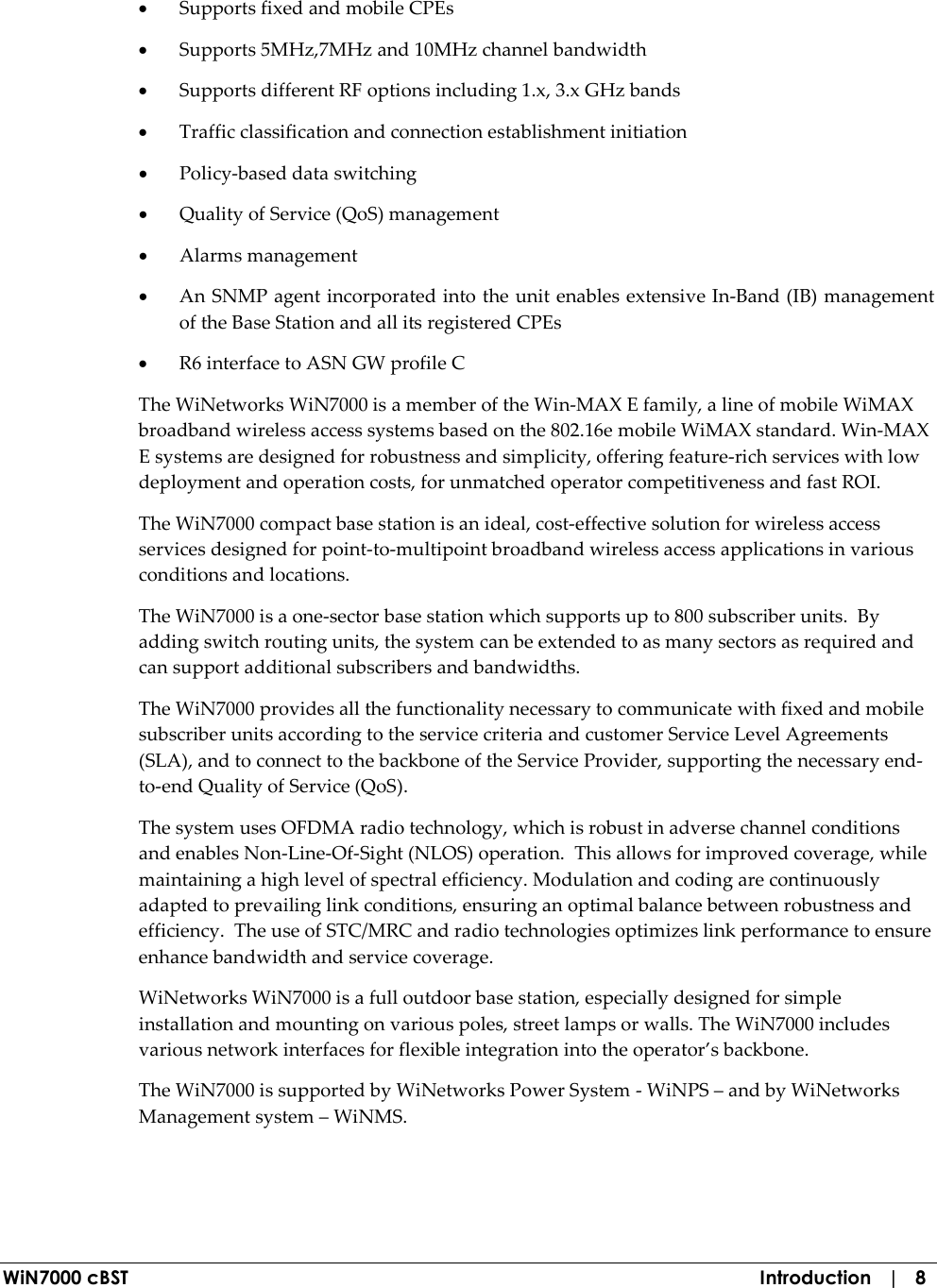  WiN7000 cBST  Introduction   |   8 • Supports fixed and mobile CPEs • Supports 5MHz,7MHz and 10MHz channel bandwidth • Supports different RF options including 1.x, 3.x GHz bands • Traffic classification and connection establishment initiation • Policy-based data switching • Quality of Service (QoS) management • Alarms management • An SNMP agent incorporated into the unit enables extensive In-Band (IB) management of the Base Station and all its registered CPEs • R6 interface to ASN GW profile C The WiNetworks WiN7000 is a member of the Win-MAX E family, a line of mobile WiMAX broadband wireless access systems based on the 802.16e mobile WiMAX standard. Win-MAX E systems are designed for robustness and simplicity, offering feature-rich services with low deployment and operation costs, for unmatched operator competitiveness and fast ROI. The WiN7000 compact base station is an ideal, cost-effective solution for wireless access services designed for point-to-multipoint broadband wireless access applications in various conditions and locations. The WiN7000 is a one-sector base station which supports up to 800 subscriber units.  By adding switch routing units, the system can be extended to as many sectors as required and can support additional subscribers and bandwidths. The WiN7000 provides all the functionality necessary to communicate with fixed and mobile subscriber units according to the service criteria and customer Service Level Agreements (SLA), and to connect to the backbone of the Service Provider, supporting the necessary end-to-end Quality of Service (QoS).  The system uses OFDMA radio technology, which is robust in adverse channel conditions and enables Non-Line-Of-Sight (NLOS) operation.  This allows for improved coverage, while maintaining a high level of spectral efficiency. Modulation and coding are continuously adapted to prevailing link conditions, ensuring an optimal balance between robustness and efficiency.  The use of STC/MRC and radio technologies optimizes link performance to ensure enhance bandwidth and service coverage. WiNetworks WiN7000 is a full outdoor base station, especially designed for simple installation and mounting on various poles, street lamps or walls. The WiN7000 includes various network interfaces for flexible integration into the operator’s backbone.  The WiN7000 is supported by WiNetworks Power System - WiNPS – and by WiNetworks Management system – WiNMS. 