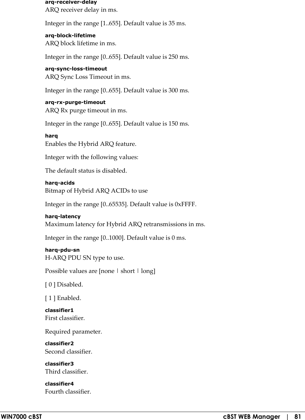  WiN7000 cBST  cBST WEB Manager   |   81 arq-receiver-delay ARQ receiver delay in ms. Integer in the range [1..655]. Default value is 35 ms. arq-block-lifetime ARQ block lifetime in ms. Integer in the range [0..655]. Default value is 250 ms. arq-sync-loss-timeout ARQ Sync Loss Timeout in ms. Integer in the range [0..655]. Default value is 300 ms. arq-rx-purge-timeout ARQ Rx purge timeout in ms. Integer in the range [0..655]. Default value is 150 ms. harq Enables the Hybrid ARQ feature. Integer with the following values: The default status is disabled. harq-acids Bitmap of Hybrid ARQ ACIDs to use Integer in the range [0..65535]. Default value is 0xFFFF. harq-latency Maximum latency for Hybrid ARQ retransmissions in ms. Integer in the range [0..1000]. Default value is 0 ms. harq-pdu-sn H-ARQ PDU SN type to use. Possible values are [none | short | long] [ 0 ] Disabled. [ 1 ] Enabled. classifier1 First classifier. Required parameter. classifier2 Second classifier. classifier3 Third classifier. classifier4 Fourth classifier. 