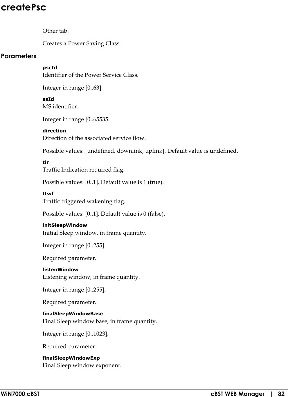  WiN7000 cBST  cBST WEB Manager   |   82 createPsc Other tab. Creates a Power Saving Class. Parameters pscId Identifier of the Power Service Class. Integer in range [0..63]. ssId MS identifier. Integer in range [0..65535. direction Direction of the associated service flow. Possible values: [undefined, downlink, uplink]. Default value is undefined. tir Traffic Indication required flag. Possible values: [0..1]. Default value is 1 (true). ttwf Traffic triggered wakening flag. Possible values: [0..1]. Default value is 0 (false). initSleepWindow Initial Sleep window, in frame quantity. Integer in range [0..255]. Required parameter. listenWindow Listening window, in frame quantity. Integer in range [0..255]. Required parameter. finalSleepWindowBase Final Sleep window base, in frame quantity. Integer in range [0..1023]. Required parameter. finalSleepWindowExp Final Sleep window exponent. 